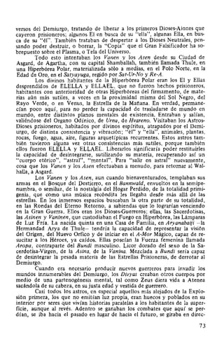 versos del Demiurgo, tratando de liberar a los primeros Dioses-Aiones que
cayeron prisioneros; algunos El en busca de su "ella", algunas Ella, en bus-
ca de su "él". También trataban de despertar a los Dioses Neutrales, pen-
sando poder destruir, o borrar, la "Copia" que el Gran Falsificador ha so-
brepuesto sobre el Plasma, o Tela del Universo.
Todo esto intentaban los Vanen y los Asen desde su Ciudad de
Asgard, de Agartha, con su capital Shamballah, también llamada Thule, en
una Hiperbórea Polar, materializada sólo a medias, en el Polo Norte, en la
Edad de Oro, en el Satyayuga, regido por Sat-Ur-No y Re-A.
Los divinos habitantes de la Hiperbórea Polar eran los El y Ellas
desprendidos de ELELLA y ELLAEL, que no fueron hechos prisioneros,
habitantes con anterioridad de otras Hiperbóreas del firmamento, de mate-
rias aún más sutiles, a veces en la proximidad misma del Sol Negro, del
Rayo Verde, o en Venus, la Estrella de la Mañana. En verdad, permane-
cían poco aquí, para no perder la capacidad de trasladarse de mundo en
mundo, entre distintos planos mentales de existencia. Entraban y salían,
valiéndose del Organo Odínico, de Urna, de Hvareno. Visitaban los Astros-
Dioses prisioneros, habitados por divinos espíritus, atrapados por el Demi-
urgo, de distinta consistencia y vibración; "él" y "ella", animales, plantas,
rocas, fuego, agua, aire, figuras arquetípicas recurrentes. Estos astros tam-
bién tuvieron alguna vez otras consistencias más sutiles, porque también
ellos fueron ELELLA y ELLAEL. Liberarlos significaría poder restituirles
la capacidad de desintegrarse, sutilizando su materia, recuperando así un
"cuerpo etérico", "astral", "mental". Para "salir en astral" nuevamente,
cosa que los Vanen y los Asen efectuaban a menudo, para retornar al Wal-
halla, a Asgard.
Los Vanen y los Asen, aun cuando bienaventurados, templaban sus
armas en el Bosque del Destierro, en el Bannwald, envueltos en la semipe-
numbra, o semiluz, de la nostalgia del Hogar Perdido, de la totalidad primi-
genia, que como una música recóndita les llegaba desde más allá de las
estrellas. En los inmensos espacios buscaban la otra parte de su totalidad,
en las Rondas del Eterno Retorno, a sabiendas que lo lograrían venciendo
en la Gran Guerra. Ellos eran los Dioses-Guerreros; ellas, las Sacerdotisas,
las Asinen y Vaninen, que custodiaban el Fuego en Hiperbórea, las Lámparas
de Luz Fría. La nacida quinta en una Casa de Familia, en Aryanabaiji -la
Hermandad Arya de Thule- tendría la capacidad de representar la visión
del Origen, del Huevo Orfico y de iniciar en el A-Mor Mágico, capaz de re-
sucitar a los Héroes, ya caídos. Ellas poseían la Fuerza femenina llamada
Aropa, contraparte del Bundi masculino. Licor dorado del sexo de la Sa-
cerdotisa-Virgen, de la Asina, de la Vanina. Mezclada a Bundi sería capaz
de desintegrar la pesada materia de las Estrellas Prisioneras, de derrotar al
Demiurgo.
Cuando era necesario producir nuevos guerreros para invadir los
mundos innumerables del Demiurgo, los Divyas creaban otros cuerpos por
medio de una partenogénesis mental, tal como Zeus diera vida a Atenea
sacándola de su cabeza, en su justa edad y vestida de guerrero.
Casi todos los astros, en especial aquellos más alejados de la Explo-
sión primera, los que no emitían luz propia, eran huecos y poblados en su
interior por seres que vivían historias paralelas a los habitantes de la super-
ficie, aunque al revés. Adentro se ganaban los combates que aquí se per-
dían, se iba hacia el pasado en lugar de hacia el futuro, se giraba en direc-
73
 