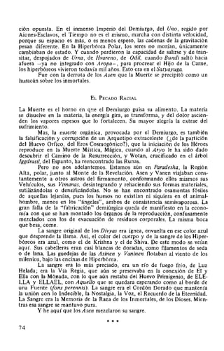 ción opuesta. En el inmenso Imperio del Demiurgo, del Uno, regido por
Aiones-Esclavos, el Tiempo no es el mismo, marcha con distinta velocidad,
porque su espacio es más, o es menos espeso, las cadenas de la gravitación
pesan diferente. En la Hiperbórea Polar, los seres no morían, únicamente
cambiaban de estado. Y cuando perdieron la capacidad de salirse y de tran-
sitar, despojados de Urna, de Hvareno, de Odil, cuando Bundi saltó hacia
afuera -ya no integrado con Aropa-, para procrear el Hijo de la Carne,
los hiperbóreos vivieron todavía mil años. Esto era en el Satyayuga.
Fue con la derrota de los Asen que la Muerte se precipitó como un
huracán sobre los inmortales.
EL PEcADO RAciAL
La Muerte es el horno en q~te el Demiurgo guisa su alimento. La materia
se disuelve en la materia, la energía gira, se transforma, y del dolor ascien-
den los vapores espesos que lo fortalecen. Su mayor alegría la extrae del
sufrimiento.
Mas, la muerte orgánica, provocada por el Demiurgo, es también
la falsificación y corrupción de un Arquetipo extraceleste (¿de la partición
del Huevo Orfico, del Eros Cosmogónico?), que la iniciación de los Héroes
reproduce en la Muerte Mística, Mágica, cuando al Aryo le ha sido dado
descubrir el Camino de la Resurrección, y Wotan, crucificado en el árbol
Jggdrasil, del Espanto, ha reencontrado las Runas.
Pero no nos adelantemos. Estamos aún en Paradesha, la Región
Alta, polar, junto al Monte de la Revelación. Asen y Vanen viajaban cons-
tantemente a otros astros del firmamento, conformando ellos mismos sus
Vehículos, sus Vimanas, desintegrando y rehaciendo sus formas materiales,
sutilizándolas o densificándolas. No se han encontrado osamentas fósiles
de aquellas lejanías, pues los huesos no existían ni siquiera en el animal-
hombre, menos en los "ángeles", ambos de consistencia semivaporosa. La
gran falla de la "fabricación" demiúrgica queda de manifiesto en la econo-
mía con que se han montado los órganos de la reproducción, confusamente
mezclados con los de evacuación de residuos corporales. La misma boca
que besa, come.
La sangre original de los Divyas era ígnea, envuelta en ese color azul
que desprende la llama. Así, el color del cuerpo y de la sangre de los Hiper-
bóreos era azul, como el de Krishna y el de Shiva. De este modo se veían
aquí. Sus cabelleras eran casi blancas de doradas, como filamentos de seda
o de lana. Las guedejas de las Asinen y Vaninen flotaban al viento de los
milenios, bajo las encinas de Hiperbórea.
La sangre era lo más preciado, era un río de fuego frío, de Luz
Helada; era la Vía Regia, que aún se preservaba en la conexión de El y
Ella con la Mónada, con lo que aún restaba del Huevo Primigenio, de ELE-
LLA y ELLAEL, con Aquello que se quedara esperando como al borde de
una Fuente (fans perennis). La sangre era el Cordón Dorado que mantenía
la unión con lo Indecible, la Nostalgia, la Voz, el Recuerdo de la Eternidad.
La Sangre era la Memoria de la Raza de los Inmortales, de los Dioses. Mien-
tras esa sangre se mantuvo pura.
Y he aquí que los Asen mezclaron su sangre.
* * *
74
 