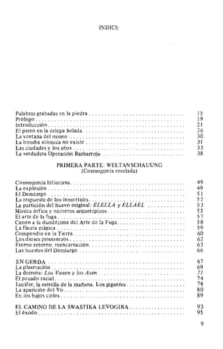 INDICE
Palabras grabadas en la piedra . . . . . . . . . . . . . . . . . . . . . . . . . . . . . . . 15
Prólogo. . . . . . . . . . . . . . . . . . . . . . . . . . . . . . . . . . . . . . . . . . . . . . . . 19
Introducción . . . . . . . . . . . . . . . . . . . . . . . . . . . . . . . . . . . . . . . . . . . . 21
El perro en la estepa helada. . . . . . . . . . . . . . . . . . . . . . . . . . . . . . . . . 26
La ventana del ozono . . . . . . . . . . . . . . . . . . . . . . . . . . . . . . . . . . . . . 30
La bomba atómica no existe . . . . . . . . . . . . . . . . . . . . . . . . . . . . . . . . 31
Las ciudades y los años . . . . . . . . . . . . . . . . . . . . . . . . . . . . . . . . . . . . 33
La verdadera Operación Barbarroja. . . . . . . . . . . . . . . . . . . . . . . . . . . 38
PRIMERA PARTE: WELTANSCHAUUNG
(Cosmogonía revelada)
Cosmogonía hitleriana. . . . . . . . . . . . . . . . . . . . . . . . . . . . . . . . . . . . . 49
La explosión . . . . . . . . . . . . . . . . . . . . . . . . . . . . . . . . . . . . . . . . . . . . 49
El Demiurgo . . . . . . . . . . . . . . . . . . . . . . . . . . . . . . . . . . . . . . . . . . . . 5 l
La respuesta de los inmortales. . . . . . . . . . . . . . . . . . . . . . . . . . . . . . . 52
La partición del huevo original: ELELLA y ELLAEL . . . . . . . . . . . . 53
Música órfica y números arquetípicos. . . . . . . . . . . . . . . . . . . . . . . . . 55
El arte de la fuga. . . . . . . . . . . . . . . . . . . . . . . . . . . . . . . . . . . . . . . . . 57
Canon a la duodécima del Arte de la Fuga. . . . . . . . . . . . . . . . . . . . . . 58
La flauta mágica . . . . . . . . . . . . . . . . . . . . . . . . . . . . . . . . . . . . . . . . . 59
Compendio en la Tierra. . . . . . . . . . . . . . . . . . . . . . . . . . . . . . . . . . . . 60
Los dioses prisioneros . . . . . . . . . . . . . . . . . . . . . . . . . . . . . . . . . . . . . 62
Eterno retorno, reencarnación. . . . . . . . . . . . . . . . . . . . . . . . . . . . . . . 63
Las huestes del Demiurgo . . . . . . . . . . . . . . . . . . . . . . . . . . . . . . . . . . 66
ENGERDA............................................ 67
La plasmación . . . . . . . . . . . . . . . . . . . . . . . . . . . . . . . . . . . . . . . . . . . 69
La derrota: Los Vanen y los Asen. . . . . . . . . . . . . . . . . . . . . . . . . . . . 71
El pecado racial. . . . . . . . . . . . . . . . . . . . . . . . . . . . . . . . . . . . . . . . . . 74
Lucifer, la estrella de la mañana. Los gigantes. . . . . . . . . . . . . . . . . . . 78
La aparición del Yo. . . . . . . . . . . . . . . . . . . . . . . . . . . . . . . . . . . . . . . 80
En los bajos cielos. . . . . . . . . . . . . . . . . . . . . . . . . . . . . . . . . . . . . . . . 89
EL CAMINO DE LA SWASTIKA LEVOGIRA. . . . . . . . . . . . . . . . . . 93
El éxodo............................................... 95
9
 