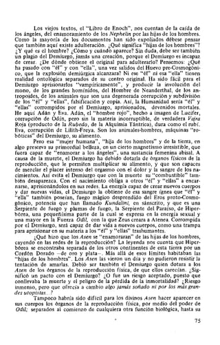 Los viejos textos, el "Libro de Enoch", nos cuentan de la caída de
los ángeles, del enamoramiento de los Nephelin por las hijas de los hombres.
Como la mayoría de los documentos han sido expoliados débese pensar
que también aquí existe adulteración. ¿Qué significa "hijas de los hombres"?
¿Y qué es el hombre? ¿Cómo y cuándo aparece? Sin duda, debe ser también
un plagio del Demiurgo, jamás una creación, porque el Demiurgo es incapaz
de crear. ¿De dónde obtiene el original para adulterado? Pensemos: ¿Qué
ha pasado con "él" y con "ella", una vez salidos del Huevo pre-Cosmogóni-
co, que la explosión demiúrgica alcanzara? Ni ese "él" ni esa "ella" tienen
realidad ontológica separados de su centro original. Ha sido fácil para el
Demiurgo aprisionados "vampíricamente", y producir la involución del
mono, de los grandes homínidos, del Hombre de Neanderthal, de los an-
tropoides, de los animales que son una degenerada corrupción y subdivisión
de los "él" y "ellas", falsificación y copia. Así, la Humanidad sería "él" y
"ellas" corrompidos por el Demiurgo, aprisionados, devenidos mortales.
He aquí Adán y Eva. Adán, el "hombre rojo", hecho a imagen de Lucifer,
corrupción de Odín, pero sin la materia incorruptible, de verdadera Vajra
Roja (producto de la Rubedo, de la Alquimia Tántrica), dura como el rubí.
Eva, corrupción de Lilith-Freya. Son los animales-hombres, máquinas "ro-
bóticas" del Demiurgo, su alimento.
Pero esa "mujer humana", "hija de los hombres" y de la tierra, en
algo preserva su primordial belleza, en un cierto magnetismo irresistible, que
fuera capaz de "enamorar a los ángeles", una sustancia femenina abisal. A
causa de la muerte, el Demiurgo ha debido dotarla de órganos físicos de la
reproducción, que le permiten multiplicar su alimento, y que son capaces
de mezclar el placer intenso del orgasmo con el dolor y la sangre de los na-
cimientos. Así evita el Demiurgo que con la muerte su "combustible" tam-
bién desaparezca. Con el nacimiento obliga a otros "él" y "ellas" a encar-
narse, aprisionándolos en sus redes. La energía capaz de crear nuevos cuerpos
y dar nuevas vidas, el Demiurgo la obtiene de esa sangre ígnea que "él" y
"ella" también poseían, fuego mágico desprendido del Eros proto-Cosmo-
gónico, potencia que han llamado Kundalini, en sánscrito, y que es una
Serpiente de fuego y plumas de fuego, la Serpiente del Paraíso, de Hiper-
bórea, una pequeñísima parte de la cual se expresa en la energía sexual y
una mayor en la Fuerza Odil, con la que Zeus creara a Atenea. Corrompida
por el Demiurgo, será capaz de dar vida a nuevos cuerpos, como una trampa
para aprisionar en su materia a los "él" y "ellas" trashumantes.
¿Qué hizo que los Asen se "enamoraran" de las hijas de los hombres,
cayendo en las redes de la reproducción? La leyenda nos cuenta que Hiper-
bórea se encontraba separada de los otros continentes de esta tierra por un
Cordón Dorado -de oro y plata-. Más allá de esos límites habitaban las
"hijas de los hombres". Los Asen las vieron un día y no pudieron resistir la
tentación de amarlas. Debió ser también el Demiurgo quien dotara a los
Asen de los órganos de la reproducción física, de que ellos carecían. ¿Sig-
nificó un pacto con el Demiurgo? ¿O fue un riesgo aceptado, puesto que
conllevaba la muerte y el peligro de la pérdida de la inmortalidad? ¿Riesgo
inmenso, pero que ofrecía a cambio algo jamás soñado ni por los más gran-
des utopistas... ?
Tampoco habría sido difícil para los divinos Asen hacer aparecer en
sus cuerpos los órganos de la reproducción física, por medio del poder de
Odil; separados al comienzo de cualquiera otra función biológica, hasta su
75
 