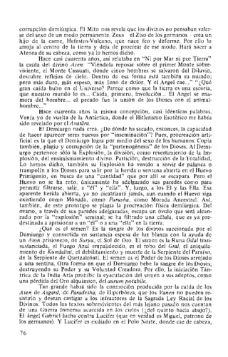 corrupción demiúrgica. El Mito nos revela que los divinos no pensaban valer-
se del sexo de un modo permanente. Zeus -el Ziso de los germanos- crea un
hijo de la carne, Hefestos-Vulcano, que nace feo y deforme. Por ello lo
arroja al centro de la tierra y deja de procrear de ese modo. Hará nacer a
Atenea de su cabeza, como ya lo hemos dicho.
Hace casi cuarenta años, así relataba en "Ni por Mar ni por Tierra"
la caída del divino Asen: "Viéndola reposar sobre el primer Monte sobre-
viviente, el Monte Cassuati, donde cinco hombres se salvaron del Diluvio,
descubre reflejos de cielo. Dentro de esa forma está también su mundo;
pero más duro, más espeso, más lleno de dolor. Y el Angel cae..." "¿Qué
gran caída hubo en el Universo? Parece como que la tierra es una escoria,
que nuestro mundo lo es... Caída, primero, involución... El Angel se ena-
mora del hombre... el pecado fue la unión de los Dioses con el animal-
hombre..."
Hace cuarenta años la misma concepción, casi idénticas palabras.
Venía yo de vuelta de la Antártica, donde el Hitlerismo Esotérico me había
sido revelado por el A vatara.
El Demiurgo nada crea. ¿De dónde ha sacado, entonces, la capacidad
de hacer aparecer seres nuevos por "inseminación"? Pues, procreación arti-
ficial es la que el Demiurgo logra por medio del sexo de los humanos. Copia
también, plagio y corrupción de la "partenogénesis" de los Dioses. Al Demi-
urgo pertenece sólo la Explosión, la división, como revertimiento de la Im-
plosión, del ensimismamiento divino. Partición, destrucción de la Totalidad.
Lo hemos dicho, también su Explosión ha venido a servir de palanca o
trampolín a los Dioses para salir por la herida o ventana abierta en el Huevo
Primigenio, en busca de una "cantidad" que por allí se escapara. Pero el
Huevo no se ha roto, únicamente ha adelgazado sus paredes como para
permitir filtrarse, salir, a "él" y "ella". Y, luego, a los El y las Ella. Esa
aparente herida abierta, ya no cicatrizará jamás, aun cuando el Huevo siga
existiendo como Mónada, como Purusha, como Morada Ancestral. Así,
también, de este prototipo se plagia la procreación física demiúrgica. Del
ovario, a través de sus paredes adelgazadas, escapa un óvulo que será alcan-
zado por la "explosión" seminal; se ha filtrado una célula, que es ya pre-
destinada a aprisionar a un "él" o a una "ella" en la tierra.
¿Qué es el semen? Es la sangre de los divinos succionada por el
Demiurgo y convertida en sustancia espesa de luz blanca con la ayuda de
un Aion prisionero, de Surya, el Sol de Oro. El semen es la Runa Oda/ tran-
sustanciada, el Fuego Azul empalidecido, es el robo del Gral, el aniquila-
miento de Kundalini, el debilitamiento y muerte de la Serpiente del Paraíso,
de la Serpiente de Quetzalcóatl. El semen es el Poder de los Dioses arrojado
a una sentina. Otra forma en que el Demiurgo bebe la sangre de los Dioses,
destruyendo su Poder y su Voluntad Creadora. Por ello, la iniciación Tán-
trica de la India Aria prohíbe la eyaculación del semen a sus adeptos, como
una pérdida del Oro alquímico, del aurum potabile.
Tan grande habrá sido la conmoción producida por la caída de los
Asen de Asgard, de Paradesha, de Hiperbórea, que los Vanen no pueden re-
sistirlo y desean castigar a los infractores de la Sagrada Ley Racial de los
Divinos. Todos los textos sobrevivientes del más lejano pasado nos cuentan
de una Guerra Inmensa acaecida en los cielos (¿del quinto hacia abajo?).
El ángel Gabriel lucha contra Lucifer (que en verdad es Miguel, patrono de
los germanos). Y Lucifer es exiliado en el Polo Norte, donde cae de cabeza,
76
 