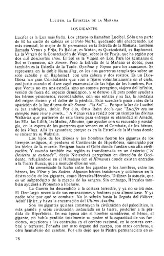 LuciFER, LA EsTRELLA DE LA MAÑANA
LOS GIGANTES
Lucifer es la Luz más Bella. Los cátaros lo llamaban Lucibel. Sólo una parte
de El ha caído de cabeza en el Polo Norte, quedando allí encadenado. Lo
más esencial, lo mejor de Sí permanece en la Estrella de la Mañana, también
llamada Venus y Frija. Es Baldur, es Wotan, es Quetzalcóatl, es Baphomet.
Es la Virgen de la Constelación de Virgo, sobre la de Piscis, que ha regido por
dos mil doscientos años. El Sol es la Virgen en Leo. Para los germanos el
Sol es femenino, die Sonne. Pero la Estrella de la Mañana es doble, pues
también es la Estrella de la Tarde. Oyeihue y Yepun para los araucanos. Se
representa en la doble Runa Sieg, en los dos guerreros templarios sobre un
solo caballo y en Baphomet, con una cabeza y dos rostros. Es un Dios-
Diosa, un gran Combatiente que vino a fijarse voluntariamente en el cielo,
casi justo cuando el Asen cayó enamorado de las hijas de los hombres. Por-
que Venus no era una estrella, sino un cometa peregrino, viajero del infinito,
venido de fuera del espacio demiúrgico, y se detuvo allí para poder ayudar a
los héroes prisioneros, recordándoles, con sus señales y su luz, la nostalgia
del origen divino y el dolor de la pérdida. Esto sucedería poco antes de la
aparición de la luz diurna de die Sonne -"la Sol"-. Porque la luz de Lucibel
es luz andrógina, doble. Por ello, Otto Rahn decía que "Lucifer era un
ejemplo para vivir y morir... " A Venus van a residir por un tiempo las divinas
Walkirias que partieron de esta tierra para entregar su eternidad al Amado,
las Ella, las Lilith, las Medea, Allouine, que ayudan con su recuerdo y nostal-
gia, en la espera de los guerreros que vencen en el Combate, de los héroes,
de los Viras. Allá les aguardan; porque es en la Estrella de la Mañana donde
se encuentra su Walhalla.
Los hijos de los Dioses y los hombres fueron los gigantes de los
tiempos antiguos, al perderse el Continente de Hiperbórea, sumergido por
los hielos de la muerte. Emigran hacia el Gobi donde fundan una alta civili-
zación. Y cuando también esa región es transformada en un desierto ("el
Desierto se extiende", decía Nietzsche) peregrinan en dirección de Occi-
dente, refugiándose en el Himalaya (en el Himavat) donde existen entradas
a la Tierra Hueca, que a menudo ellos no ven.
Ha comenzado la lucha entre los gigantes y los hombres, entre los
héroes, los Viras y los Sudras. Algunos héroes traicionan y colaboran en la
destrucción de los gigantes, como Heracles-Hércules. Utilizan la astucia, que
es un subproducto de la mezcla de las sangres. Sin embargo, Hércules tam-
bién ayudará a Prometeo a liberarse.
La Guerra ha descendido a la corteza terrestre, y ya no se irá más.
El Demiurgo necesita de sus emanaciones y hedores para alimentarse. Y ya
nadie sabe por qué se combate. No lo sabrán hasta la llegada del Führer,
Adolf Hitler, y hasta la encarnación del Ultimo Avatara.
Son los gigantes quienes construyen la civilización del paleolítico, la
más grande y sabia civilización instaurada en la tierra, posterior a la pér-
dida de Hiperbórea. En esa época aún el hombre semidivino, el héroe, el
gigante, no había perdido totalmente su poder ni la capacidad de sus fun-
ciones, superiores a las centradas en el cerebro racional, en la corteza cere-
bral y terrestre. Pensaba con otro órgano del cuerpo, con otros cerebros, u
otro hemisferio del cerebro. Por ello dejó que la Piedra permaneciera en es-
78
 