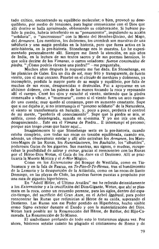 tado crítico, encontrando su equilibrio molecular; o bien, provocó su dese-
quilibrio, por medio de tensiones, para lograr comunicarse con el Dios que
allí dentro se halla aprisionado, obteniendo su colaboración. Si hubiese pu-
lido la piedra, habría interferido en su "pensamiento", impidiendo su acción
"solidaria", o "sincronismo" con la Mente del Hombre-Divino, del Mago,
del Armanen. Los menhires, los dolmenes, los cromlesh son muestras de una
sabiduría y una magia perdidas en la historia, pero que fuera activa en la
ante-historia, en la pre-historia. Stonehenge nos lo muestra. Lo he experi-
mentado personalmente allí. Siempre me llamó la atención, en mis años
de India, en la lectura de sus textos sacros y de sus poemas heroicos, lo
que solía decirse de los Vimanas, o carros voladores: fueron construidos de
piedra. "¿Cómo podría elevarse una piedra?" -me preguntaba.
Muchos años después la respuesta me fue dada. En Stonehenge, en
las planicies de Gales. Era un día de sol, muy frío y transparente, de fuerte
viento, con el mar cercano. Penetré en el círculo de menhires y dolmenes, ya
incompleto, perdida la mayor parte de su magia y equilibrio, por falta de
muchas de sus rocas, desaparecidas o destruidas. Fui a apoyarme en un
altísimo dolmen, con las palmas de las manos tocando la roca y reposando
allí el cuerpo. Cerré los ojos y escuché el viento, sintiendo que la piedra
comenzaba a vibrar, a "murmurar", como si el viento fuera un arco raspan-
do una cuerda; muy quedo al comienzo, pero en aumento constante. Supe
que si me dejaba ir, si no interrumpía el "proceso solidario" de la Naturaleza,
el viento se transformaría en huracán, y, poco a poco, perdería el control
de mi mente, "perdería el conocimiento". Supe que la piedra se iría, se
saldría, como desintegrada, sumida en sí-misma. Y yo me iría con ella,
desapareciendo... Este era el Vimana de Piedra... E interrumpí el proceso;
porque aún tengo cosas que hacer aquí...
Imaginémonos lo que Stonehenge sería en la pre-historia, cuando
estaba completo, con todas sus rocas en tensión equilibrada, cuando era,
además, un observatorio estelar y allí sólo entraban los Armanen, los Maes-
tros-Magos de las Runas, los Runenlauteren, los Bauhülte, los "albañiles",
poderosos Guías de los gigantes. Sus mantras, sus signos, o mudras, recupe-
raban la posibilidad de salirse y entrar, gracias al reencuentro con las Runas
por el Héroe-Dios Wotan, el Guía de los Asen en el Destierro. Allí se prac-
ticaría la Muerte Mística y el A-Mor Mágico.
Como en los Externsteine del Bosque de Westfalia, como en Tia-
huanacu y en la Isla de Pascua, en Te-Pito-0-Te-Henua, tras el hundimiento
de la Lemuria y la desaparición de la Atlántida, como en las rocas de Santo
Domingo, en las playas de Chile, las piedras fueron puestas a propósito por
una raza de gigantes hiperbóreos.
En "Adolf Hitler, el Ultimo AvaHíra" me he referido detenidamente
a los Externsteine y a la crucifixión del Dios-Gigante, Wotan, que ahí se plas-
mara en la roca, como un recuerdo perenne, para los siglos, dentro del espa-
cio-tiempo, del sacrificio del Gran Asen, en el Arbol Jggdrasil, para poder
reencontrar las Runas que redimirían al Héroe de su caída, superando el
Destierro. Las Runas son ese Poder perdido en Hiperbórea, hecho visible
como Signo exterior durante el Exodo y con la materialización del Dios.
Wotan hará posible así la Resurrección del Héroe, de Baldur, del Hijo-ca-
marada. La Resurrección de Sí-Mismo.
El simbolismo profundo de todo esto lo trataremos alguna vez. Por
ahora, bástenos señalar cuánto ha plagiado el cristianismo de Roma y de
79
 