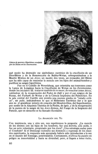 Cabeza de guerrero Hiperbóreo esculpida
por los Dioses en los Externsteine.
qué modo ha destruido ese simbolismo esotérico de la crucifixión de un
Dios-Héroe y de la Resurrección de Baldur-Wotan, sobreponiéndose a la
Muerte Mística de un Aryo; un nacido dos veces, un re-nacido; del Héroe
que ha sido capaz de remontar la mezcla con los hijos del animal-hombre y
purificar su sangre hiperbórea.
Fue en el Castillo de Wewelsburg, que orientaba sus torreones como
la Lanza de Longinus hacia la Crucifixión de Wotan en los Externsteine,
donde los iniciados SS. trataron también de re-nacer, de resucitar como Aryos,
valiéndose de la recuperación del Poder de Odil y por el uso mágico de las
Runas, del Futhark de Wotan y de la Ciencia Implosiva del Paleolítico. En
la sala central del Castillo aún pendía una enorme piedra en "estado críti-
co", sin pulir, indicándonos lo que el Hitlerismo Esotérico fue y lo que
aún es: el grandioso intento de creación del Hombre-Dios, del Superhombre,
por medio de la Alquimia Tántrica de la Piedra, de lapis, y de la recuperación
de la pureza de la sangre de los Asen divinos, del Fuego de la Serpiente del
Paraíso, que en sánscrito se ha llamado Kundalini.
LA APARICIÓN DEL Yo
Con insistencia, una y otra vez, nos repetiremos la pregunta: ¿La mezcla
de los divinos con las hijas de los hombres, fue una derrota, una caída, o
fue un acto voluntario, propiciado por los Asen? ¿Una estrategia audaz para
el Combate? Si el Demiurgo extendía sus dominios a expensas de los mun-
dos espirituales, la respuesta más apropiada habría sido introducirse a la vez
en el mundo del Enemigo, penetrándolo. Ciertamente, el Divya ha puesto en
peligro su inmortalidad y hasta su divinidad; pero, si llegara a tener éxito,
80
 