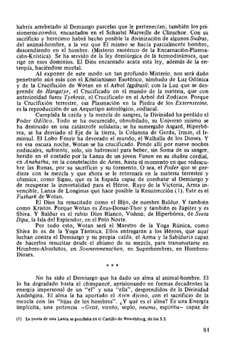 habría arrebatado al Demiurgo parcelas que le pertenecían; también los pri-
sioneros:zombis, encantados en el Schastel Marveille de Clinschor. Con su
sacrificio y heroísmo habrá hecho posible la divinización de algunos Sudras,
del animal-hombre, a la vez que El mismo se hacía parcialmente hombre,
descendiendo en el hombre. (Misterio esotérico de la Encarnación-Plasma-
ción-Krística). Se ha servido de la ley demiúrgica de la termodinámica, que
rige en esos dominios. El Dios encarnado acata esta ley, además de la en-
tropía, haciéndose mortal.
Al exponer de este modo un tan profundo Misterio, nos será dado
penetrarlo aún más con el Kristianismo Esotérico, nimbado de Luz Odínica
y de la Crucifixión de Wotan en el Arbol lggdrasil; con la Luz que se des-
prende de Hangatyr, el Crucificado en el mundo de la materia, que con
anterioridad fuera Tyrkreis, el Crucificado en el Arbol del Zodíaco. Porque
la Crucifixión terrestre, esa Plasmación en la Piedra de los Externsteine,
es la reproducción de un Arquetipo astrológico, zodiacal.
Cumplida la caída y la mezcla de sangres, la Divinidad ha perdido el
Poder Odílico. Todo se ha oscurecido, obnubilado, su Universo mismo se
ha destruido en una catástrofe solidaria; se ha sumergido Asgard, Hiperbó-
rea, se ha desviado el Eje de la tierra, la Columna de Gerda, lrmin, el Ir-
minsul. El Lobo Fenrir ha devorado el mundo, el Walhalla de los Dioses. Y
en esa oscura noche, Wotan se ha crucificado. Pende allí por nueve noches
zodiacales, sufriente, solo, sin hidromiel para beber, sin Soma de su sangre,
herido en el costado por la Lanza de un joven Vanen en su shakra cordial,
en Anahatha, en la constelación de Aries, hasta el momento en que redescu-
bre las Runas, por su sacrificio y su tormento. O sea, el Poder que se per-
diera con la mezcla y que ahora se le retornará en la materia terrestre y
cósmica, como Signo, que es la Espada capaz de combatir al Demiurgo y
de recuperar la inmortalidad para el Héroe. Rayo de la Victoria, Arma in-
vencible, Lanza de Longinus que hace posible la Resurrección ( 1). Este es el
Futhark de Wotan.
El Dios ha resucitado como el Hijo, de nombre Baldur. Y también
como Kristos. Porque Wotan es Zeus-Donar-Thor y también es Júpiter y es
Shiva. Y Baldur es el rubio Dios Blanco, Vishnú, de Hiperbórea, de Sveta
Dipa, la Isla del Esplendor, en elPolo Norte.
Por todo esto, Wotan será el Maestro de la Yoga Rúnica, como
Shiva lo es de la Yoga Tántrica. Ellos entregarán a los Héroes, que aquí
luchan contra el Demiurgo y su propia caída, el Arma y la Sabiduría capaz
de hacerlos resucitar desde el abismo de su mezcla, para transmutarse en
Hombres-Absolutos, en Sonnenmenschen, en Superhombres, en Hombres-
Dioses.
* * *
No ha sido el Demiurgo que ha dado un alma al animal-hombre. El
lo ha degradado hasta el chimpancé, aprisionando en formas decadentes la
energía impersonal de un "él" y una "ella", desprendidos de la Divinidad
Andrógina. El alma la ha aportado el Asen divino, con el sacrificio de la
mezcla con las "hijas de los hombres". ¿Y qué es el alma? Es una Energía
implícita, una potencia -Geist, viento, soplo, neuma, espíritu- capaz de
(1) La punta de esta Lanza se guardaba en el Castillo de Wewelsburg, de los S.S.
81
 