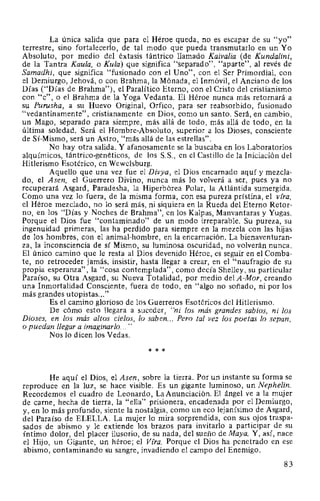 La única salida que para el Héroe queda, no es escapar de su "yo"
terrestre, sino fortalecerlo, de tal modo que pueda transmutarlo en un Yo
Absoluto, por medio del éxtasis tántrico llamado Kaivalia (de Kundalini,
de la Tantra Kaula, o Kula) que significa "separado", "aparte", al revés de
Samadhi, que significa "fusionado con el Uno", con el Ser Primordial, con
el Demiurgo, Jehová, o con Brahma, la Mónada, el Inmóvil, el Anciano de los
Días ("Días de Brahma"), el Paralítico Eterno, con el Cristo del cristianismo
con "e", o el Brahma de la Yoga Vedanta. El Héroe nunca más retornará a
su Purusha, a su Huevo Original, Orfico, para ser reabsorbido, fusionado
"vedantinamente", cristianamente en Dios, como un santo. Será, en cambio,
un Mago, separado para siempre, más allá de todo, más allá de todo, en la
última soledad. Será el Hombre-Absoluto, superior a los Dioses, consciente
de Sí-Mismo, será un Astro, "más allá de las estrellas".
No hay otra salida. Y afanosamente se la buscaba en los Laboratorios
alquímicos, tántrico-genéticos, de los S.S., en el Castillo de la Iniciación del
Hitlerismo Esotérico, en Wewelsburg.
Aquello que una vez fue el Divya, el Dios encarnado aquí y mezclac
do, el Asen, el Guerrero Divino, nunca más lo volverá a ser, pues ya no
recuperará Asgard, Paradesha, la Hiperbórea Polar, la Atlántida sumergida.
Como una vez lo fuera, de la misma forma, con esa pureza prístina, el vfra,
el Héroe mezclado, no lo será más, ni siquiera en la Rueda del Eterno Retor-
no, en los "Días y Noches de Brahma", en los Kalpas, Manvantaras y Yugas.
Porque el Dios fue "contaminado" de un modo irreparable. Su pureza, su
ingenuidad primeras, las ha perdido para siempre en la mezcla con las hijas
de los hombres, con el animal-hombre, en la encarnación. La bienaventuran-
za, la inconsciencia de sí Mismo, su luminosa oscuridad, no volverán nunca.
El único camino que le resta al Dios devenido Héroe, es seguir en el Comba-
te, no retroceder jamás, insistir, hasta llegar a crear, en el "naufragio de su
propia esperanza", la "cosa contemplada", como decía Shelley, su particular
Paraíso, su Otra Asgard, su Nueva Totalidad, por medio del A-Mor, creando
una Inmortalidad Consciente, fuera de todo, en "algo no soñado, ni por los
más grandes utopistas..."
Es el camino glorioso de los Guerreros Esotéricos del Hitlerismo.
De cómo esto llegara a suceder, "ni los más grandes sabios, ni los
Dioses, en los más altos cielos, lo saben... Pero tal vez los poetas lo sepan,
o puedan llegar a imaginarlo... "
Nos lo dicen los Vedas.
* * *
He aquí el Dios, el Asen, sobre la tierra. Por un instante su forma se
reproduce en la luz, se hace visible. Es un gigante luminoso, un Nephelin.
Recordemos el cuadro de Leonardo, LaAnunciación. El ángel ve a la mujer
de carne, hecha de tierra, la "ella" prisionera, encadenada por el Demiurgo,
y, en lo más profundo, siente la nostalgia, como un eco lejanísimo de Asgard,
del Paraíso de ELELLA. La mujer lo mira sorprendida, con sus ojos traspa-
sados de abismo y le extiende los brazos para invitarlo a participar de su
íntimo dolor, del placer ilusorio, de su nada, del sueño de Maya. Y, así, nace
el Hijo, un Gigante, un héroe; el Vfra. Porque el Dios ha penetrado en ese
abismo, contaminando su sangre, invadiendo el campo del Enemigo.
83
 