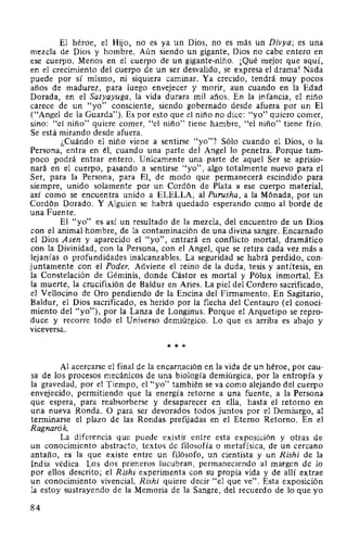 El héroe, el Hijo, no es ya un Dios, no es más un Divya; es una
mezcla de Dios y hombre. Aún siendo un gigante, Dios no cabe entero en
ese cuerpo. Menos en el cuerpo de un gigante-niño. ¡Qué mejor que aquí,
en el crecimiento del cuerpo de un ser desvalido, se expresa el drama! Nada
puede por sí mismo, ni siquiera caminar. Ya crecido, tendrá muy pocos
afios de madurez, para luego envejecer y morir, aun cuando en la Edad
Dorada, en el Satyayuga, la vida durara mil años. En la infancia, el niño
carece de un "yo" consciente, siendo gobernado desde afuera por un El
("Angel de la Guarda"). Es por esto que el niño no dice: "yo" quiero comer,
sino: "el niño" quiere comer, "el niño" tiene hambre, "el niño" tiene frío.
Se está mirando desde afuera.
¿Cuándo el niño viene a sentirse "yo"? Sólo cuando el Dios, o la
Persona, entra en él, cuando una parte del Angel lo penetra. Porque tam-
poco podrá entrar entero. Unicamente una parte de aquel Ser se aprisio-
nará en el cuerpo, pasando a sentirse "yo", algo totalmente nuevo para el
Ser, para la Persona, para El, de modo que permanecerá escindido para
siempre, unido solamente por un Cordón de Plata a ese cuerpo material,
así como se encuentra unido a ELELLA, al Purusha, a la Mónada, por un
Cordón Dorado. Y Alguien se habrá quedado esperando como al borde de
una Fuente.
El "yo" es así un resultado de la mezcla, del encuentro de un Dios
con el animal-hombre, de la contaminación de una divina sangre. Encarnado
el Dios Asen y aparecido el "yo", entrará en conflicto mortal, dramático
con la Divinidad, con la Persona, con el Angel, que se retira cada vez más a
lejanías o profundidades inalcanzables. La seguridad se habrá perdido, con-
juntamente con el Poder. Adviene el reino de la duda, tesis y antítesis, en
la Constelación de Géminis, donde Cástor es mortal y Pólux inmortal. Es
la muerte, la crucifixión de Baldur en Aries. La piel del Cordero sacrificado,
el Vellocino de Oro pendiendo de la Encina del Firmamento. En Sagitario,
Baldur, el Dios sacrificado, es herido por la flecha del Centauro (el conoci-
miento del "yo"), por la Lanza de Longinus. Porque el Arquetipo se repro-
duce y recorre todo el Universo demiúrgico. Lo que es arriba es abajo y
viceversa.
* * *
Al acercarse el final de la encarnación en la vida de un héroe, por cau-
sa de los procesos mecánicos de una biología demiúrgica, por la entropía y
la gravedad, por el Tiempo, el "yo" también se va como alejando del cuerpo
envejecido, permitiendo que la energía retorne a una fuente, a la Persona
que espera, para reabsorberse y desaparecer en ella, hasta el retorno en
una nueva Ronda. O para ser devorados todos juntos por el Demiurgo, al
terminarse el plazo de las Rondas prefijadas en el Eterno Retorno. En el
Ragnarók.
La diferencia que puede existir entre esta exposición y otras de
un conocimiento abstracto, textos de filosofía o metafísica, de un cercano
antaño, es la que existe entre un filósofo, un dentista y un Rishi de la
India védica. Los dos primeros lucubran, permaneciendo al margen de lo
por ellos descrito; el Rishi experimenta con su propia vida y de allí extrae
un conocimiento vivencia!. Rishi quiere decir "el que ve". Esta exposición
la estoy sustrayendo de la Memoria de la Sangre, del recuerdo de lo que yo
84
 