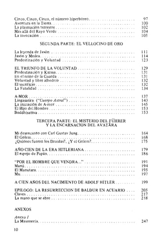Cinco, Cinco, Cinco, el número hiperbóreo. . . . . . . . . . . . . . . . . . . . . 97
Aventura en la Tierra. . . . . . . . . . . . . . . . . . . . . . . . . . . . . . . . . . . . . . 100
La plasmación terrestre. . . . . . . . . . . . . . . . . . . . . . . . . . . . . . . . . . . . 102
Más allá del Rayo Verde . . . . . . . . . . . . . . . . . . . . . . . . . . . . . . . . . . . 104
La invocación . . . . . . . . . . . . . . . . . . . . . . . . . . . . . . . . . . . . . . . . . . . 105
SEGUNDA PARTE: EL VELLOCINO DE ORO
La leyenda de Jasón . . . . . . . . . . . . . . . . . . . . . . . . . . . . . . . . . . . . . . 111
JasónyMedea... .. . . . . .. . . . . . . .. . . . . . . . . . . . . . . . . . . . . . . . . 114
Predestinación y Voluntad . . . . . . . . . . . . . . . . . . . . . . . . . . . . . . . . . 123
EL TRIUNFO DE LA VOLUNTAD . . . . . . . . . . . . . . . . . . . . . . . . . . 129
Predestinación y Karma.................................... 131
En el reino de la Guarda . . . . . . . . . . . . . . . . . . . . . . . . . . . . . . . . . . . 131
Voluntad y libre albedrío . . . . . . . . . . . . . . . . . . . . . . . . . . . . . . . . . . 132
El sacrificio . . . . . . . . . . . . . . . . . . . . . . . . . . . . . . . . . . . . . . . . . . . . . 132
La Fatalidad . . . . . . . . . . . . . . . . . . . . . . . . . . . . . . . . . . . . . . . . . . . . 134
A-MOR................................................. 137
Lingasarira: ("Cuerpo Astral") . . . . . . . . . . . . . . . . . . . . . . . . . . . . . . 143
La iniciación de A-mor . . . . . . . . . . . . . . . . . . . . . . . . . . . . . . . . . . . . 145
El Hijo del Hombre....................................... 153
Boddhisattva . . . . . . . . . . . . . . . . . . . . . . . . . . . . . . . . . . . . . . . . . . . . 15 3
TERCERA PARTE: EL MISTERIO DEL FÜHRER
Y LA ENCARNACION DEL AVATARA
Mi desencanto con Carl Gustav Jung . . . . . . . . . . . . . . . . . . . . . . . . . . 164
El Golem. . . . . . . . . . . . . . . . . . . . . . . . . . . . . . . . . . . . . . . . . . . . . . . 168
¿Quiénes fueron los Druidas?, ¿Y el Golem?. . . . . . . . . . . . . . . . . . . . 175
AÑO CIEN DE LA ERA HITLERIANA. . . . . . . . . . . . . . . . . . . . . . . 179
El espejo de Papán.. . . . . . . . . . . . . . . . . . . . . . . . . . . . . . . . . . . . . . . 186
"POR EL HOMBRE QUE VENDRA ..."....................... 191
Manú.................................................. 194
El Manutara. . . . . . . . . . . . . . . . . . . . . . . . . . . . . . . . . . . . . . . . . . . . . 195
Mu.................................................... 197
A CIEN AÑOS DEL NACIMIENTO DE ADOLF HITLER. . . . . . . . . 199
EPILOGO: LA RESURRECCION DE BALDUR EN ACUARIO . . . . 205
Claves . . . . . . . . . . . . . . . . . . . . . . . . . . . . . . . . . . . . . . . . . . . . . . . . . 217
La mano que se abre . . . . . . . . . . . . . . . . . . . . . . . . . . . . . . . . . . . . . . 218
ANEXOS
Anexo 1
La Masonería. . . . . . . . . . . . . . . . . . . . . . . . . . . . . . . . . . . . . . . . . . . . 247
10
 