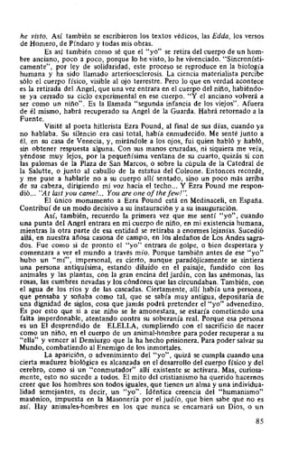he visto. Así también se escribieron los textos védicos, las Edda, los versos
de Homero, de Píndaro y todas mis obras.
Es así también como sé que el "yo" se retira del cuerpo de un hom-
bre anciano, poco a poco, porque lo he visto, lo he vivenciado. "Sincronísti-
camente", por ley de solidaridad, este proceso se reproduce en la biología
humana y ha sido llamado arterioesclerosis. La ciencia materialista percibe
sólo el cuerpo físico, visible al ojo terrestre. Pero lo que en verdad acontece
es la retirada del Angel, que una vez entrara en el cuerpo del niño, habiéndo-
se ya cerrado su ciclo experimental en ese cuerpo. "Y el anciano volverá a
ser como un niño". Es la llamada "segunda infancia de los viejos". Afuera
de él mismo, habrá recuperado su Angel de la Guarda. Habrá retornado a la
Fuente.
Visité al poeta hitlerista Ezra Pound, al final de sus días, cuando ya
no hablaba. Su silencio era casi total, había enmudecido. Me senté junto a
él, en su casa de Venecia, y, mirándole a los ojos, fui quien habló y habló,
sin obtener respuesta alguna. Con sus manos cruzadas, ni siquiera me veía,
yéndose muy lejos, por la pequeñísima ventana de su cuarto, quizás si con
las palomas de la Plaza de San Marcos, o sobre la cúpula de la Catedral de
la Salutte, o junto al caballo de la estatua del Coleone. Entonces recordé,
y me puse a hablarle no a su cuerpo allí sentado, sino un poco más arriba
de su cabeza, dirigiendo mi voz hacia el techo... Y Ezra Pound me respon-
dió... "At last you carne!... You are one ofthe fewl".
El único monumento a Ezra Pound está en Medinaceli, en España.
Contribuí de un modo decisivo a su instauración y a su inauguración.
Así, también, recuerdo la primera vez que me sentí "yo", cuando
una punta del Angel entrara en mi cuerpo de niño, en mi existencia humana,
mientras la otra parte de esa entidad se retiraba a enormes lejanías. Sucedió
allá, en nuestra añosa casona de campo, en los aledaños de Los Andes sagra-
dos. Fue como si de pronto el "yo" entrara de golpe, o bien despertara y
comenzara a ver el mundo a través mío. Porque también antes de ese "yo"
hubo un "mí'', impersonal, es cierto, aunque paradójicamente se sintiera
una persona antiquísima, estando diluído en el paisaje, fundido con los
animales y las plantas, con la gran encina del jardín, con las anémonas, las
rosas, las cumbres nevadas y los cóndores que las circundaban. También, con
el agua de los ríos y de las cascadas. Ciertamente, allí había una persona,
que pensaba y soñaba como tal, que se sabía muy antigua, depositaria de
una dignidad de siglos, cosa que jamás podrá pretender el "yo" advenedizo.
Es por esto que si a ese niño se le amonestara, se estaría cometiendo una
falta imperdonable, atentando contra su soberanía real. Porque esa persona
es un El desprendido de ELELLA, cumpliendo con el sacrificio de nacer
como un niño, en el cuerpo de un animal-hombre para poder recuperar a su
"ella" y vencer al Demiurgo que la ha hecho prisionera. Para poder salvar su
Mundo, combatiendo al Enemigo de los inmortales.
La aparición, o advenimiento del "yo", quizá se cumpla cuando una
cierta madurez biológica es alcanzada en el desarrollo del cuerpo físico y del
cerebro, como si un "conmutador" allí existente se activara. Mas, curiosa-
mente, esto no sucede a todos. El mito del cristianismo ha querido hacernos
creer que los hombres son todos iguales, que tienen un alma y una individua-
lidad semejantes, es decir, un "yo". Idéntica creencia del "humanismo"
masónico, impuesta en la Masonería por el judío, que bien sabe que no es
así. Hay animales-hombres en los que nunca se encarnará un Dios, o un
85
 