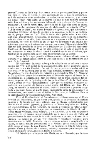 graman", como se diría hoy; hay perros de caza, perros guardianes y pasto-
res. Sólo el Vfra, el Héroe, el Dios aprisionado en la materia demiúrgica,
se halla escindido entre tendencias contrarias, en ese tormento, y se muere
sin poder volar. Pero hubo un momento en que el niño-hombre también
voló. Los místicos y los santos nos hablan de la fe y de que ella "mueve las
montañas". Y tienen razón. Mas, ¿qué es la fe? Es algo que viene de afuera
y que se recibe precisamente cuando, de algún modo, se aniquila el "yo".
"La fe viene de Dios", nos dicen. Procede de algo externo, que sobrepasa al
individuo. El Héroe, el hijo de un Dios y de una mujer de tierra, ya no tiene
esa fe, porque tiene un "yo". Por lo tanto, duda poder volar. Y esa duda
diabólica, incontrolable, instantánea, se presenta siempre en los momentos
más decisivos de su vida, justo cuando va a empezar a volar. Entonces, se
derrumba. Por esto el Héroe es un ser que va atravesando un abismo por
sobre una cuerda que él mismo sostiene con sus manos. El joven iniciado S.S.
sale por una ventana de la Torre de la Iniciación del Castillo del Hitlerismo
Esotérico, de Wewelsburg. Y ya sin alas, porque no es más un ángel. Si en
ese momento le ataca la duda, caerá irremisiblemente en el abismo, que
también él ha abierto para su ser; para poder llegar a ser Sí-Mismo.
No es la fe la que permite al Héroe cruzar el abismo abierto entre la
persona y la personalidad, entre el Dios que fuera y el Superhombre que
será. Es la Voluntad.
El Hitlerismo Esotérico sabe que la solución no se halla en la supe-
ración del "yo" por medio de su aniquilación, sino, por el contrario, en su
exaltación en un Yo Absoluto. Era esto lo que se pretendía en las prácticas
esotéricas y en las disciplinas de esa Yoga nórdica, hiperbórea, enseñada en
Wewelsburg y en los Laboratorios mágicos y secretos de la élite S.S. Alcanzar
el Yo Absoluto, como único medio para el Héroe de superar el drama de la
dicotomía de la encarnación. Bien entendido, no se trata tampoco del sis-
tema jungeano de la "psicología de las profundidades", de la "Individua-
ción", donde se está "psicologizando" algo que es espiritual y mágico, al-
químico, un proceso de transmutación divina del Héroe, del Vfra. Para
Jung, se trataría de trasladar el acento, desde el individuo o persona recor-
tada y racional, hacia un punto ideal, equidistante entre la conciencia y lo
inconsciente, que vendría a ser el Selbst de Nietzsche, el Sí-Mismo. Esta es
la individuación, la totalización jungeana. Algo ideal.
Pero el Hombre-Total, el Superhombre, el Sonnenmensch, el Hom-
bre-Sol del Hitlerismo, es un Héroe que, gracias a las prácticas iniciáticas
rúnicas y de Signos aún más antiguos que las Runas, redescubiertas por
Wotan en el Arbol lggdrasil, y gracias a la Ciencia Implosiva del A-Mor,
de los Minnesiinger, de los Armanen, ha llegado a recuperar su "ella", a rein-
tegrarla a su ser, al mismo tiempo que ha encontrado a la Ella de ELLAEL,
como Mujer-Absoluta, como Walkiria, y la ha A-Mado. Le ha sido así posible
resucitar con el cuerpo, inmortalizándolo en la materia roja de Vajra. Al
personalizarse de este modo, le ha dado un Rostro a su alma, el Rostro de la
Amada. Ha dejado de ser un "yo" pequeño y recortado, vacilante, para
transmutarse en NOS. También, por un proceso mágico e inexplicable a la
razón, le habrá donado personalidad a la Persona, que se quedara esperán-
dole como al borde de una Fuente. Y, sin fundirse en Ella, la habrá recu-
perado afuera y dentro de sí mismo, unidos y separados para siempre. Así
estará el Hombre-Total, Absoluto, frente a ese Dios.
El éxtasis que acompaña esta Magia, no es el Samadhi, que fusiona
88
 