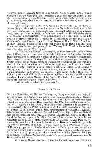 y pierde, sino el Kaiva/ia tántrico, que separa. No es el santo, sino el mago.
Kaivalia viene de Kundalini, del Tantrismo Kaula, nombres sánscritos, de ese
idioma hiperbóreo, y es la Serpiente ígnea, es la sangre de fuego de los Asen
y los Vanen, recuperada por el Vira, por el Héroe resucitado, por el Aryo;
el nacido dos veces.
Se ha recuperado el Poder de Odín (la Runa Odal) en la Memoria
de esa Sangre, de modo que se ha vencido la Duda, la vacilación entre los
extremos contrapuestos, alcanzando una seguridad artificial,. si se pudiera
decir, pero ya indestructible, la Voluntad Absoluta, Shudibudishvabhava,
y la posesión del Arquetipo (no la posesión por un Arquetipo). Le ha sido
posible al Héroe reabrir esa Ventana en la cima de su cráneo, más allá del
shakra Sahasrara; Sunya, el Vacío, el Sol Negro, el Hueco Negro. Y redimir
al Aion Saturno, liberar a Prometeo por medio de un trabajo de Hércules.
Con el mantra Saham, que quiere decir: "Yo soy Tú". Y salirse hacia NOS,
con el mantra Hamsa: "Tú eres Yo".
La "biología robótica", demiúrgica, ha sido derrotada desde dentro
por el Héroe, por el Vira, por el Iniciado Hitleriano," la Naturaleza ha sido
transfigurada por el Idealismo Mágico, en el que creían Novalis y los antiguos
Minnesiinger germanos. El Mago S.S. se ha dejado traspasar por un rayo, ha
hecho estallar un explosivo sobre su cabeza, sin destruirse, ha sido transmu-
tado. El Héroe ha reabierto esa "glándula" espiritual, ese Poder, ese Tercer
Ojo del gigante Polifemo, que le permitía salirse y entrar, desintegrarse y
reintegrarse, vivir en varios mundos a la vez, ser un Tulku, un Jivanmukti,
un Boddhisattva, si lo desea, un A vatara. Estar como Rudolf Hess, con el
Führer y frente al Führer. Porque ha cumplido la Misión que El le enco-
mendara. La Verdadera Misión, el Verdadero Combate... Ha cruzado el abis-
mo sobre una cuerda que él mismo sujetaba.
Esta es la Guerra del Hitlerismo Esotérico.
EN LOS BAJOS CIELOS
Esa Ley Hermética, de Hermes Trismegisto, "lo que es arriba es abajo, lo
que es afuera es adentro", pareciera estar cumpliéndose desde el Quinto
Cielo hasta el mundo visible a los ojos de la tierra; en las constelaciones
y también en el drama del Héroe-hombre, del Vira. Más arriba, o más aden-
tro, en la Asgard de los Dioses, en la Hiperbórea anterior a la catástrofe y
a la desviación del Eje Polar, se estaba inmóvil, el cielo no giraba, el Zodíaco
no ejercía su influencia arquetípica, sincronística o "solidaria". Kronos-
Saturno no había sido mutado en Satán-Jehová; era el hijo de Urano y Gaia, el
Ziso de los nórdicos hiperbóreos, el mismo Zeus-Donar, esposo de Rea; tal
vez el Sol Negro, el punto de salida, Sandur o Sandar arios, Señor de la Luz
Ancestral en el Polo; el Motor Inmóvil, de Aristóteles, Vough. Para los ro-
manos, Saturno fue el Patrono de las siembras, Dios de la Atlántida y de la
Hiperbórea terrestre, de la Edad Dorada, según Virgilio ("Saturno y Rea").
El Kronos griego era el Krodo hiperbóreo, en Thule, y aún no devoraba a
sus nueve hijos, o nueve lunas, en sus eclipses. Esto viene a producirse cuan-
do se desvía el Eje polar y con el enamoramiento de los Asen por las hijas
de la tierra. También, "sincronísticamente", Saturno será redimido con la
Resurrección del Héroe.
Zeus era el Donar germano. Urano era Varuna. Venus era Freya, un
89
 