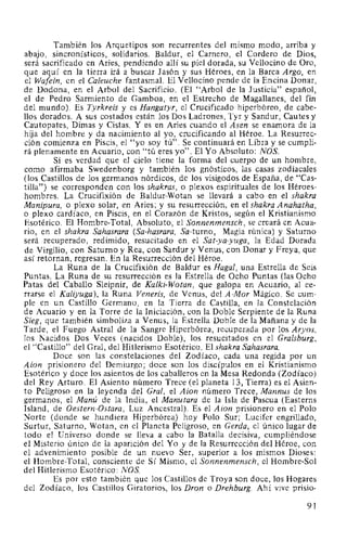 También los Arquetipos son recurrentes del mismo modo, arriba y
abajo, sincronísticos, solidarios. Baldur, el Carnero, el Cordero de Dios,
será sacrificado en Aries, pendiendo allí su piel dorada, su Vellocino de Oro,
que aquí en la tierra irá a buscar Jasón y sus Héroes, en la Barca Argo, en
el Wafeln, en el Caleuche fantasmal. El Vellocino pende de la Encina Donar,
de Dodona, en el Arbol del Sacrificio. (El "Arbol de la Justicia" español,
el de Pedro Sarmiento de Gamboa, en el Estrecho de Magallanes, del fin
del mundo). Es Tyrkreis y es Hangatyr, el Crucificado hiperbóreo, de cabe-
llos dorados. A sus costados están los Dos Ladrones, Tyr y Sandur, Cautes y
Cautopates, Dimas y Cistas. Y es en Aries cuando el Asen se enamora de la
hija del hombre y da nacimiento al yo, crucificando al Héroe. La Resurrec-
ción comienza en Piscis, el "yo soy tú". Se continuará en Libra y se cumpli-
rá plenamente en Acuario, con "tú eres yo". El Yo Absoluto: NOS.
Si es verdad que el cielo tiene la forma del cuerpo de un hombre,
como afirmaba Swedenborg y también los gnósticos, las casas zodiacales
(los Castillos de los germanos nórdicos, de los visigodos de España, de "Cas-
tilla") se corresponden con los shakras, o plexos espirituales de los Héroes-
hombres. La Crucifixión de Baldur-Wotan se llevará a cabo en el shakra
Manipura, o plexo solar, en Aries; y su resurrección, en el shakra Anahatha,
o plexo cardíaco, en Piscis, en el Corazón de Kristos, según el Kristianismo
Esotérico. El Hombre-Total, Absoluto, el Sonnenmensch, se creará en Acua-
rio, en el shakra Sahasrara (Sa-hasrara, Sa-turno, Magia rúnica) y Saturno
será recuperado, redimido, resucitado en el Sat-ya-yuga, la Edad Dorada
de Virgilio, con Saturno y Rea, con Sardur y Venus, con Donar y Freya, que
así retornan, regresan. En la Resurrección del Héroe.
La Runa de la Crucifixión de Baldur es Haga!, una Estrella de Seis
Puntas. La Runa de su resurrección es la Estrella de Ocho Puntas (las Ocho
Patas del Caballo Sleipnir, de Kalki-Wotan, que galopa en Acuario, al ce-
rrarse el Kaliyuga), la Runa Veneris, de Venus, del A-Mor Mágico. Se cum-
ple en un Castillo Germano, en la Tierra de Castilla, en la Constelación
de Acuario y en la Torre de la Iniciación, con la Doble Serpiente de la Runa
Sieg, que también simboliza a Venus, la Estrella Doble de la Mañana y de la
Tarde, el Fuego Astral de la Sangre Hiperbórea, recuperada por los Aryos,
los Nacidos Dos Veces (nacidos Doble), los resucitados en el Gralsburg,
el "Castillo" del Gral, del Hitlerismo Esotérico. El shakra Sahasrara.
Doce son las constelaciones del Zodíaco, cada una regida por un
Aion prisionero del Demiurgo; doce son los discípulos en el Kristianismo
Esotérico y doce los asientos de los caballeros en la Mesa Redonda (Zodíaco)
del Rey Arturo. El Asiento número Trece (el planeta 13, Tierra) es el Asien-
to Peligroso en la leyenda del Gral, el Aion número Trece, Mannus de los
germanos, el Manú de la India, el Manutara de la Isla de Pascua (Easterns
Island, de Oestern-Ostara, Luz Ancestral). Es el Aion prisionero en el Polo
Norte (donde se hundiera Hiperbórea) hoy Polo Sur; Lucifer engrillado,
Surtur, Saturno, Wotan, en el Planeta Peligroso, en Gerda, el único lugar de
todo el Universo donde se lleva a cabo la Batalla decisiva, cumpliéndose
el Misterio único de la aparición del Yo y de la Resurrección del Héroe, con
el advenimiento posible de un nuevo Ser, superior a los mismos Dioses:
el Hombre-Total, consciente de Sí Mismo, el Sonnenmensch, el Hombre-Sol
del Hitlerismo Esotérico: NOS
Es por esto también que los Castillos de Troya son doce, los Hogares
del Zodíaco, los Castillos Giratorios, los Dron o Drehburg. Ahí vive prisio-
91
 