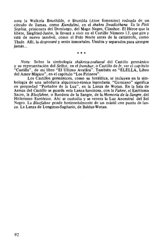 nera la Walkiria Brunhilde, o Brunilda (Aion femenino) rodeada de un
círculo de llamas, como Kundalini, en el shakra Swadisthana. Es la Pisti
Sophia, prisionera del Demiurgo, del Mago Negro, Clinshor. El Héroe que la
libere, Siegfried-Jasón, la llevará a vivir en el Castillo Número 13, que gira y
está de nuevo inmóvil, como el Polo Norte antes de la catástrofe, como
Thule. Allí, la desposará y serán inmortales. Unidos y separados para siempre
jamás...
* * *
Nota: Sobre la simbología shákrica-zodiacal del Castillo germamco
y su representación del Selbst, en el Irembur, o Castillo de Ir, ver el capítulo
"Castilla", de mi libro "El Ultimo Avatara". También en "ELELLA, Libro
del Amor Mágico", en el capítulo "Los Pirineos".
Los Castillos germánicos, como su heráldica, se incluyen en la sim-
bología de una sabiduría alquímico-rúnica legendaria. "Germano" significa
en propiedad "Portador de la Luz", en la Lanza de Wotan. En la Sala de
Armas del Castillo se guarda esta Lanza luminosa, con la Fahne, el Emblema
Sacro, la Blutfahne, o Bandera de la Sangre, de la Memoria de la Sangre, del
Hitlerismo Esotérico. Ahí se custodia y se venera la Luz Ancestral del Sol
Negro. La Blutfahne pende horizontalmente de un mástil con punta de lan-
za. La Lanza de Longinus-Sagitario, de Baldur-Wotan.
92
 