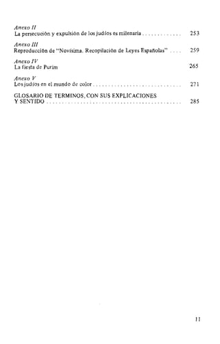 Anexo JI
La persecución y expulsión de los judíos es milenaria . . . . . . . . . . . . . 25 3
Anexo III
Reproducción de "Novísima. Recopilación de Leyes Españolas" 259
Anexo IV
La fiesta de Purim 265
Anexo V
Los judíos en el mundo de color. . . . . . . . . . . . . . . . . . . . . . . . . . . . . 271
GLOSARIO DE TERMINOS, CON SUS EXPLICACIONES
Y SENTIDO .............. : . . . . . . . . . . . . . . . . . . . . . . . . . . . . . 285
11
 