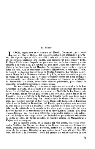 EL Exooo
L ARGO, angustioso es el camino del Exodo. Comenzó con la parti-
ción del Huevo Orfico, del Eros pre-cósmico, de Erikepaios, de Pha-
nes. De Aquello que se sitúa más allá o más acá de lo inexistente. Por eso
ahí ni siquiera aparecerá una ciudad, una morada, un país. Nada y Todo.
El Rayo Verde viene después, un poco más acá, en lo inexistente, y es se-
mejante a la Runa Sieg. Lo habitan los más altos Guías del Hitlerismo Eso-
térico y los Maestros de mi Maestro. Se pre-siente como verde y como si
fuera un rayo. Allí se encuentra la primera Hiperbórea, la más lejana Thule,
la Asgard, la Agartha prototípicas, la Ciudad-Simiente. La habitan los pri~
meros Guías de los Guerreros divinos, El y Ella, recién desprendidos, para ir
en busca de sus ellas y sus él y poder combatir contra esa Cosa extraña y
contaminante, que, después de haber alcanzado tan lejos con su explosión,
ha descendido tan abajo, arrastrando rehenes prisioneros, para repetir su
incursión, extendiéndose hacia intocadas zonas.
De tan enrarecidas y transparentes regiones, de los cielos de la Luz
Ancestral, increada, se desciende por los espacios del silencio absoluto, de
la luz fría del Sol Negro, donde se encuentra el Walhalla de los Dioses y de
las Walkirias, donde Wotan pasa revista a sus centurias, como Señor de los
Ejércitos. Irán a la Estrella de la Mañana, la Estrella Doble, que tiene como
emblema la Doble Runa Sieg: ~~ . Aquí se halla la Morada de las S.S. Ne-
gras, que también veneran el Sol Negro. Desde allí, hacia acá, el Emblema
deberá ser la Swástika Dextrógira, del Exodo, que imprimirá esta rotación
de izquierda a derecha a la Segunda Tierra, símbolo de la Pérdida y de la Par-
tida, tras la catástrofe de la mezcla de los Asen y de la corrupción del Aion
Satumo-Sandur y su transformación en el Jahvé-Kronos-Tiempo. Los otros
A iones-Tiempo, que rigen con diferentes velocidades regiones más sutiles,
son casi benignos en comparación con Satán-Jahvé, permitiendo existencias
de miles de años, en Yugas dorados, en tiempo solares, en Manvantaras y
Kalpas, casi incorruptos.
En la Primera Tierra, en la región del Polo Norte, los recién encar-
nados Siddhas, los Divyas, los Asen y los Vanen, con sus sacerdotisas odí-
nicas, instauran la Hiperbórea Terrestre, reflejo de las otras. Es la Thule
polar de los griegos, Hiperbórea, que quiere decir "más allá del Dios Bó-
reas, del Frío y la Tormenta". Pero los griegos ya hablan también de una
95
 