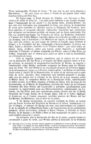 Thule inalcanzable. Píndaro lo decía: "Ni por mar ni por tierra llegarás a
Hiperbórea...". De este verso yo tomé el título de mi primer libro sobre
nuestras tierras del Polo Sur.
El Satya- yuga, la Edad Dorada de Virgilio, con Sat-urno y Rea,
cientos de miles de años ha... Los indo-arios llamaron a ese mundo Aryana-
Baiji ("hermandad de los aryos") y los persas arios, Aryana-Bohejo. Lo
que nos está indicando una comunidad de fines, una milicia, la hermandad
de unos seres reunidos en idéntico camino y búsqueda del re-nacer, pues
Aryo significa el re-nacido (Re-che, Caleu-che). Guerreros que combatían
por recuperar un territorio perdido, un tesoro que les fuera arrebatado. Por
ello sus sacerdotisas-magas, las Vírgenes de Odín, las Walkirias, enseñaban
el Camino del A -Mor Mágico, logrando alguna vez extender su culto a la Gre-
cia Antigua, con la Iniciación y los Misterios de Apolo, el Dios Hiperbóreo.
Fue esta una ciencia, un arte capaz de revertir el Exodo, para retornar al
Origen, a la Totalidad del Ser, redimiendo a Saturno-Sandur. A Grecia van
Opis, Arges y Allouine; también va el "Viajero Alado", que vuela sobre un
Dardo, Avris, Ar-Bar-Is, sobre una Lanza, como Sagitario, y pudiendo
atravesar el Corazón, el shakra Anahatha (en Piscis), como el Dios Eros del
A-Mor, traspalado por el cristianismo judío en amor a toda la humanidad,
en el Corazón de Jesús.
Con la tragedia cósmica, simultánea con la mezcla de los Asen,
con la desviación del Eje Polar y el triunfo del Hielo satánico sobre el Fue-
go odínico, se precipita la encarnación-crucifixión de Wotan, su muerte y
resurrección como Baldur, pudiendo recuperar las Runas para los Héroes,
para los Vfras. Por esto Wotan se ha crucificado primero en la Encina !ggdra-
sil del Firmamento, luego en el Fresno nórdico-polar. Las Runas recuperadas,
como arma y ciencia de la Resurrección, lo serán en un número que es múl-
tiplo de ocho: dieciséis. Este Arquetipo será también plagiado y desfigu-
rado por los judíos con la entrega de las Tablas de la Ley mosaica sobre
el Monte Sinaí. El verdadero Monte de la Revelación Polar, simbolizando
el Arbol mítico, es el Meru celestial, el Kailas de Shiva. Son las rocas de los
Externsteine, es el Monte de Hiperbórea, símbolo del Arbol de la Columna
Vertebral del Dios Wotan allí crucificado y sufriente, sacrificándose para
recuperar la inmortalidad para sus Héroes-Guerreros, enderezando esa Co-
lumna, ese Eje Polar, para que nuevamente pueda circular por ahí la Doble
Serpiente del Fuego Astral, de la Sangre lgnea. Ella es el Arbol lggdrasil,
el Jr-min-sul, es el Canelo araucano, también adentro del Monte del Sur
del Mundo, del Melimoyu, tras el salto de los polos.
Y las Runas recuperadas, en número múltiplo de Ocho, se suman
con las Nueve Noches del Sacrificio de Wotan en el Arbol: Veinticinco (l ).
En el Origen, el número de Runas era otro, con anterioridad a la catástro-
fe de la pérdida de la Hiperbórea Polar y del hundimiento de los continentes
antiguos. (Eran veinticinco, incluida la Runa Veneris, la Estrella de Ocho
Puntas, la de Baldur y de Hitler.) Pero se han recuperado en parte y ya los
Asen podrán resucitar y vencer.
Es entonces, tras la desviación del Eje de la tierra, cuando Gerda ha
comenzado a girar de revés, que Wotan cambia la dirección de la Swástika
(1) Dos más cinco son siete, también número sagrado en la plasmación terrestre, donde se escuchan
siete notas y se trabaja con siete shakras-Runas, o centros de energía-conciencia. En el cerebro
antiguo hay veinticinco. Los judíos se han apropiado también del número siete en su Candelabro.
En siete se ha dividido la semana terrestre, o días de luz solar.
96
 