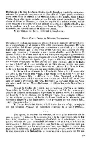 Dextrógira y la hace Levógira, llevándola de derecha a izquierda, para poder
retornar los pasos de sus guerreros en dirección al Origen, yendo desde esta
dura tierra hacia la Estrella de la Mañana, hacia el Sol Negro, hacia el Rayo
Verde, hacia algo jamás soñado ni por los más grandes utopistas... Porque
ahora el Héroe, el Guerrero, el Vfra, no seguirá ni al mismo Wotan, hallán-
dose obligado a descubrir sólo un camino desconocido, jamás hollado y que
no lo conduce ya a lo que alguna vez fuera su Hogar. Nunca retornará a
Paradesha, no volverá a entrar en el Huevo Orfico...
Ni por mar, ni por tierra, retornará a Hiperbórea...
CiNCO, CINCO, CINCO, EL NúMERO HIPERBÓREO
Otros fueron los Signos poderosos, con acción en los espacios intra-atómicos,
en la antimateria, en el espíritu. Con ellos los primeros Guerreros Divinos,
desprendidos del Huevo primigenio, empezaron a combatir y a trabajar.
Signos pre-rúnicos que la poderosa Orden Guerrera más antigua del Uni-
verso aún preserva y transmite a muy pocos elegidos sobre la tierra. El
Nuevo Futhark de Wotan también es un arma y un lenguaje mágico-simbóli-
co. Avris, o Arbaris, llevó estos Signos a la Grecia Antigua para proteger con
ellos a las Tres Nornas de Apolo: Opis, Arges y Allouine. Ar-Bar-Is, en sí es
un nombre compuesto de tres Runas (las Tres Nomas). AR es la Runa
de los AR-I-OS; BAR es el nombre de un Dios rúnico egipcio, que quie-
re decir Fuerza, Montaña (como Montaña es AR-i-o: l ); !S es la Runa
de ls-ls, la Esposa de Osiris, a su vez un complejo rúnico: OS-JR-JS.
La Runa AR es el Monte de la Revelación Polar y de la Resurrección
del AR-i-o, del Nacido Dos Veces, o Re-nacido (con la Nota Re), del Re-
sucitado al Noveno Día, en AR-i-es, en el Arbol /R-minsul, y al Tercer
Día en Piscis; en el AR-ka, encallada en la cima del AR-AR-AT, en el Cáu-
caso del gigante Prometeo, del Vfra, del Héroe. A los Cinco Días, en Acua-
rio, sobre, o dentro del Monte Melimoyu, en el Polo Sur, en la Tierra Hueca,
Interior.
Porque la Ciudad de Asgard, que es también Agartha y su capital
Shamballah, la Ciudad de los Césares de la leyenda del Polo Sur, se sumergió
dentro de la tierra, al desaparecer Hiperbórea en el Polo Norte, el Continente
del Espíritu y de los Dioses, con la Ultima Thule. Sólo Mitgard, el Hogar
de los antiguos germanos, el Jardín de Rosas Nórdicas de Alemania, que
habitaron Siegfried y los legendarios Asen, perdurará por un tiempo aún...
¡Ay!, ¡demasiado breve! ...
El Tercer Reich del Führer, Adolf Hitler, fue un reflejo, un espejis-
mo del fabuloso Mitgard, un meteórico centelleo de la Edad Dorada...
* * *
Los signos, los mudras, los mantras, las notas y los números conlle-
van la magia y el milagro de la plasmación y de la resurrección. Son la .Ká-
bala Aria, hiperbórica, la Hiranyagarbha-Kabda, la Sthula-Kabda, que los
judíos, venidos del Asia, conocieran malamente en el Rhin, cambiando su
significación y destino. Son nombres que también son números; pero nú-
meros arquetípicos; no los números semíticos, que dividen y restan, des-
truyendo la totalidad. La Kábala de los Números Orficos, del unus mundus,
la que encantaba a la Naturaleza, la transfiguraba y la re-unía con los ani-
97
 
