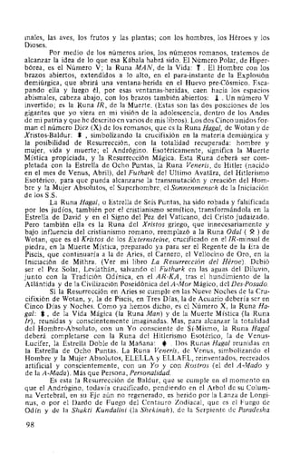 males, las aves, los frutos y las plantas; con los hombres, los Héroes y los
Dioses.
Por medio de los números arios, los números romanos, tratemos de
alcanzar la idea de lo que esa Kábala habrá sido. El Número Polar, de Hiper-
bórea, es el Número V; la Runa MAN, de la Vida: T . El Hombre con los
brazos abiertos, extendidos a lo alto, en el para-instante de la Explosión
demiúrgica, que abrirá una ventana-herida en el Huevo pre-Cósmico. Esca-
pando ella y luego él, por esas ventanas-heridas, caen hacia los espacios
abismales, cabeza abajo, con los brazos también abiertos: J. . Un número V
invertido; es la Runa IR, de la Muerte. (Estas son las dos posiciones de los
gigantes que yo viera en mi visión de la adolescencia, dentro de los Andes
de mi patria y que he descrito en varios de mis libros). Los dos Cinco unidos for-
man el número Diez (X) de los romanos, que es la Runa Haga!, de Wotan y de
Xristos-Baldur: *,simbolizando la crucifixión en la materia demiúrgica y
la posibilidad de Resurrección, con la totalidad recuperada: hombre y
mujer, vida y muerte; el Andrógino. Esotéricamente, significa la Muerte
Mística propiciada, y la Re!)urrección Mágica. Esta Runa deberá ser com-
pletada con la Estrella de Ocho Puntas, la Runa Veneris, de Hitler (nacido
en el mes de Venus, Abril), del Futhark del Ultimo Avatara, del Hitlerismo
Esotérico, para que pueda alcanzarse la transmutación y creación del Hom-
bre y la Mujer Absolutos, el Superhombre, el Sonnenmensch de la Iniciación
de los S.S.
La Runa Haga!, o Estrella de Seis Puntas, ha sido robada y falsificada
por los judíos, también por el cristianismo semítico, transformándola en la
Estrella de David y en el Signo del Pez del Vaticano, del Cristo judaizado.
Pero también ella es la Runa del Xristos griego, que innecesariamente y
bajo influencia del cristianismo romano, reemplazó a la Runa Oda! ( ~ ) de
Wotan, que es el Kristos de los Externsteine, crucificado en el IR-minsul de
piedra, en la Muerte Mística, preparado ya para ser el Regente de la Era de
Piscis, que continuaría a la de Aries, el Carnero, el Vellocino de Oro, en la
Iniciación de Mithra. (Ver mi libro La Resurrección del Héroe). Debió
ser el Pez Solar, Leviathán, salvando el Futhark en las aguas del Diluvio,
junto con la Tradición Odínica, en el AR-KA, tras el hundimiento de la
Atlántida y de la Civilización Poseidónica del A-Mor Mágico, del Des-Posado.
Si la Resurrección en Aries se cumple en las Nueve Noches de la Cru-
cifixión de Wotan, y, la de Piscis, en Tres Días, la de Acuario debería ser en
Cinco Días y Noches. Como ya hemos dicho, es el Número X, la Runa Ha-
ga!: *,de la Vida Mágica (la Runa Man) y de la Muerte Mística (la Runa
Ir), reunidas y conscientemente imaginadas. Mas, para alcanzar la totalidad
del Hombre-Absoluto, con un Yo consciente de Sí-Mismo, la Runa Haga!
deberá completarse con la Runa del Hitlerismo Esotérico, la de Venus-
Lucifer, la Estrella Doble de la Mañana: *.Dos Runas Haga! reunidas en
la Estrella de Ocho Puntas. La Runa Veneris, de Venus, simbolizando el
Hombre y la Mujer Absolutos, ELELLA y ELLAEL, reinventados, recreados
artificial y conscientemente, con un Yo y con Rostros (el del A-Mado y
de la A-Mada). Más que Persona, Personalidad.
Es esta la Resurrección de Baldur, que se cumple en el momento en
que el Andrógino, todavía crucificado, pendiendo en el Arbol de su Colum-
na Vertebral, en su Eje aún no regenerado, es herido por la Lanza de Longi-
nus, o por el Dardo de Fuego del Centauro Zodiacal, que es el Fuego de
Odín y de la Shakti Kundalini (la Shekinah), de la Serpiente de Paradesha
98
 