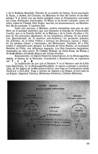 y de la Walkiria Brunhild, liberada de su prisión de llamas. Se ha reactivado
la Runa, o shakra, del Corazón, esa Manzana de Oro del Jardín de las Hes-
pérides. Y el Arbol con sus frutos refulgirá como el Firmamento, con todas
sus Casas Zodiacales potenciadas. El Héroe se ha hecho redondo, como un
astro, como un Vimana. Eine Sonne, una Sol, un Sonnenmensch, un Hombre-
Sol. Ha Re-sucitado. Y también Ella.
Todo este proceso, o Misterio, podría entenderse más que en este
libro en el mensaje simbólico que nos transmite la Estrella de Venus-Lilith-
Lucifer, que es la Estrella Doble de la Mañana y de la Tarde, Oyeihue y Ye-
pun de los araucanos; Baphomet, de los templarios; Abraxas, de los gnósti-
cos; Quetzaltcóatl, de la América ante-histórica; los guerreros gemelos,
los Ashvinos, de la India Védica y heroica; los Dioscuros, Cástor y Pólux,
de los griegos; Cautes y Cautopates, del Mithraísmo. También, El y Ella,
unidos y separados para siempre. La Estrella de Ocho Puntas, en la primera
Bandera de Chile, con influencia mapuche. Los Dos Guerreros templarios,
montando un solo corcel. El Caballo Sleipnir, de Ocho Patas, de Wotan y
de Kalki-Hitler; el Caballo Blanco del Ultimo Avatara.
Rúnicamente, en Signos-Números Arquetípicos, de la Hiranyagarbha-
kabda, el Drama de la Partición, Crucifixión y Resurrección, se CXJ?resaría
así: T , J. , *, *La explicación de por qué el Número V es el Número ario de la Ká-
bala Hiperbórea, de la Hiranyagarbha-kabda, la vamos a entregar a continua-
ción, en los Signos de la Matemática Orfica, una Fuga en Contrapunto desde
ELELLA y ELLAEL. Fuga e intento de regreso a un Origen, al otro lado de
un Espejo. Alquimia Tántrica, Hitlerismo Esotérico, Orfismo Hitlerista.
99
 