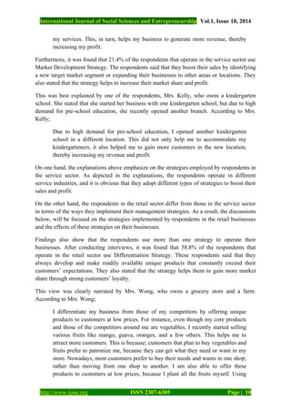 International Journal of Social Sciences and Entrepreneurship Vol.1, Issue 10, 2014
http://www.ijsse.org ISSN 2307-6305 Page | 10
my services. This, in turn, helps my business to generate more revenue, thereby
increasing my profit.
Furthermore, it was found that 21.4% of the respondents that operate in the service sector use
Market Development Strategy. The respondents said that they boost their sales by identifying
a new target market segment or expanding their businesses to other areas or locations. They
also stated that the strategy helps to increase their market share and profit.
This was best explained by one of the respondents, Mrs. Kelly, who owns a kindergarten
school. She stated that she started her business with one kindergarten school, but due to high
demand for pre-school education, she recently opened another branch. According to Mrs.
Kelly;
Due to high demand for pre-school education, I opened another kindergarten
school in a different location. This did not only help me to accommodate my
kindergarteners, it also helped me to gain more customers in the new location,
thereby increasing my revenue and profit.
On one hand, the explanations above emphasize on the strategies employed by respondents in
the service sector. As depicted in the explanations, the respondents operate in different
service industries, and it is obvious that they adopt different types of strategies to boost their
sales and profit.
On the other hand, the respondents in the retail sector differ from those in the service sector
in terms of the ways they implement their management strategies. As a result, the discussions
below, will be focused on the strategies implemented by respondents in the retail businesses
and the effects of these strategies on their businesses.
Findings also show that the respondents use more than one strategy to operate their
businesses. After conducting interviews, it was found that 58.8% of the respondents that
operate in the retail sector use Differentiation Strategy. These respondents said that they
always develop and make readily available unique products that constantly exceed their
customers’ expectations. They also stated that the strategy helps them to gain more market
share through strong customers’ loyalty.
This view was clearly narrated by Mrs. Wong, who owns a grocery store and a farm.
According to Mrs. Wong;
I differentiate my business from those of my competitors by offering unique
products to customers at low prices. For instance, even though my core products
and those of the competitors around me are vegetables, I recently started selling
various fruits like mango, guava, oranges, and a few others. This helps me to
attract more customers. This is because; customers that plan to buy vegetables and
fruits prefer to patronize me, because they can get what they need or want in my
store. Nowadays, most customers prefer to buy their needs and wants in one shop;
rather than moving from one shop to another. I am also able to offer these
products to customers at low prices, because I plant all the fruits myself. Using
 
