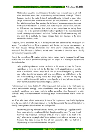 International Journal of Social Sciences and Entrepreneurship Vol.1, Issue 10, 2014
http://www.ijsse.org ISSN 2307-6305 Page | 12
On the other hand, this is not the case with male wears, because I used to sell both
male and female wears, but I stopped selling male wears few years ago. This was
because; most of the male designs I had could easily be found in many other
shops, due to the slow trend in the industry. As such; customers could choose to
buy clothes anywhere they wanted, due to lack of uniqueness among the male
boutiques in the industry. In contrast, now that I only sell female wears, I am able
to differentiate my business from those of my competitors by having latest
designs (due to the constant introduction of new products by the manufacturers),
which encourage my customers and their families and friends to constantly visit
my shop. In a nutshell, the focus strategy helps my business to be more
competitive and successful.
Moreover, it was found that 41.2% of the respondents that operate in the retail sector use
Market Penetration Strategy. These respondents said that they encourage more customers to
buy their products through promotions, low price, and/or advertisements. They also
mentioned that this strategy helps to attract more customers to patronize them, thereby
increasing their sales and profit.
One of the respondents, Mrs. Alim, who is a bakery owner, clearly expressed herself based
on how she uses market penetration strategy and the impact it is making on her business.
According to her;
After producing cakes and breads, I sell them at the normal price on the first and
second day to cover my cost. On the third day, I will reduce their prices and take
them to a different counter, where I will then put a new lower price tag on them
and replace their former counter with new ones. If there are still leftovers at the
end of the third day, I usually reduce their prices again. This does not only help
me to avoid having unsold, spoilt or expired products, it also helps me to attract
more customers as many customers are price sensitive.
Furthermore, it was found that 23.5% of the respondents that operate in the retail sector use
Market Development Strategy. These respondents stated that they boost their sales by
constantly identifying new target markets and/or expanding their businesses to other
locations. They also mentioned that the strategy helps to increase their market shares and
profit.
Ms. Kim, who owns a hand phone shop, is one of the respondents that clearly highlighted
how she uses market development strategy to run her business and the impact the strategy is
making on the growth of her business. According to her;
Due to the growing demand for hand phones, few months ago I opened another
hand phone shop in a newly established shopping mall in town. The new branch
has been very successful. The reason is that the shop is located in the ‘heart of the
city’, where there are people of different socio-economic classes, and as such; my
business has been exposed to lots of new customers. This has helped to
significantly increase my market share and profit.
 
