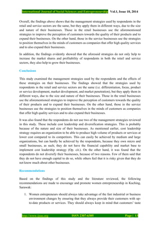 International Journal of Social Sciences and Entrepreneurship Vol.1, Issue 10, 2014
http://www.ijsse.org ISSN 2307-6305 Page | 13
Overall, the findings above shows that the management strategies used by respondents in the
retail and service sectors are the same, but they apply them in different ways, due to the size
and nature of their businesses. Those in the retail businesses use the aforementioned
strategies to improve the perception of customers towards the quality of their products and to
expand their businesses. On the other hand, those in the service businesses use the strategies
to position themselves in the minds of customers as companies that offer high quality services
and to also expand their businesses.
In addition, the findings evidently showed that the aforesaid strategies do not only help to
increase the market shares and profitability of respondents in both the retail and service
sectors, they also help to grow their businesses.
Conclusions
This study examined the management strategies used by the respondents and the effects of
these strategies on their businesses. The findings showed that the strategies used by
respondents in the retail and service sectors are the same (i.e. differentiation, focus, product
or service development, market development, and market penetration), but they apply them in
different ways, due to the size and nature of their businesses. Those in the retail businesses
use the aforementioned strategies to improve the perception of customers towards the quality
of their products and to expand their businesses. On the other hand, those in the service
businesses use the strategies to position themselves in the minds of customers as companies
that offer high quality services and to also expand their businesses.
It was also found that the respondents do not use two of the management strategies reviewed
in this study. These include cost leadership and diversification strategies. This is probably
because of the nature and size of their businesses. As mentioned earlier, cost leadership
strategy requires an organization to be able to produce high volume of products or services at
lower cost compared to its competitors. This can easily be achieved by medium and large
organizations, but can hardly be achieved by the respondents, because they own micro and
small businesses, as such; they do not have the financial capability and market base to
implement cost leadership strategy (Op. cit.). On the other hand, it was found that the
respondents do not diversify their businesses, because of two reasons. Few of them said that
they do not have enough capital to do so, while others feel that it is risky given that they do
not know much about other businesses.
Recommendations
Based on the findings of this study and the literature reviewed, the following
recommendations are made to encourage and promote women entrepreneurship in Kuching,
Sarawak:
1. Women entrepreneurs should always take advantage of the fast industrial or business
environment changes by ensuring that they always provide their customers with up-
to-date products or services. They should always keep in mind that customers’ taste
 