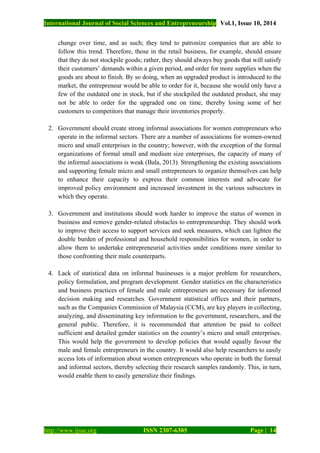 International Journal of Social Sciences and Entrepreneurship Vol.1, Issue 10, 2014
http://www.ijsse.org ISSN 2307-6305 Page | 14
change over time, and as such; they tend to patronize companies that are able to
follow this trend. Therefore, those in the retail business, for example, should ensure
that they do not stockpile goods; rather, they should always buy goods that will satisfy
their customers’ demands within a given period, and order for more supplies when the
goods are about to finish. By so doing, when an upgraded product is introduced to the
market, the entrepreneur would be able to order for it, because she would only have a
few of the outdated one in stock, but if she stockpiled the outdated product, she may
not be able to order for the upgraded one on time, thereby losing some of her
customers to competitors that manage their inventories properly.
2. Government should create strong informal associations for women entrepreneurs who
operate in the informal sectors. There are a number of associations for women-owned
micro and small enterprises in the country; however, with the exception of the formal
organizations of formal small and medium size enterprises, the capacity of many of
the informal associations is weak (Bala, 2013). Strengthening the existing associations
and supporting female micro and small entrepreneurs to organize themselves can help
to enhance their capacity to express their common interests and advocate for
improved policy environment and increased investment in the various subsectors in
which they operate.
3. Government and institutions should work harder to improve the status of women in
business and remove gender-related obstacles to entrepreneurship. They should work
to improve their access to support services and seek measures, which can lighten the
double burden of professional and household responsibilities for women, in order to
allow them to undertake entrepreneurial activities under conditions more similar to
those confronting their male counterparts.
4. Lack of statistical data on informal businesses is a major problem for researchers,
policy formulation, and program development. Gender statistics on the characteristics
and business practices of female and male entrepreneurs are necessary for informed
decision making and researches. Government statistical offices and their partners,
such as the Companies Commission of Malaysia (CCM), are key players in collecting,
analyzing, and disseminating key information to the government, researchers, and the
general public. Therefore, it is recommended that attention be paid to collect
sufficient and detailed gender statistics on the country’s micro and small enterprises.
This would help the government to develop policies that would equally favour the
male and female entrepreneurs in the country. It would also help researchers to easily
access lots of information about women entrepreneurs who operate in both the formal
and informal sectors, thereby selecting their research samples randomly. This, in turn,
would enable them to easily generalize their findings.
 