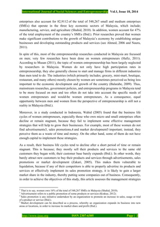 International Journal of Social Sciences and Entrepreneurship Vol.1, Issue 10, 2014
http://www.ijsse.org ISSN 2307-6305 Page | 2
enterprises also account for 82,9112 of the total of 548,267 small and medium enterprises
(SMEs) that operate in the three key economic sectors of Malaysia, which include;
manufacturing, service, and agriculture (Shahid, 2010). In addition, women account for 47%
of the total employment of the country’s SMEs (Ibid.). Prior researches proved that women
make significant contributions to the growth of Malaysia’s economy by establishing unique
businesses and developing outstanding products and services (see Ahmed, 2006 and Nauru,
2011).
In spite of this, most of the entrepreneurship researches conducted in Malaysia are focussed
on men; very few researches have been done on women entrepreneurs (Hafiz, 2011).
According to Musan (2011), the topic of women entrepreneurship has been largely neglected
by researchers in Malaysia. Women do not only have high participation rates in
entrepreneurship, they also generally choose to start and manage firms in different industries
than men tend to do. The industries (which primarily includes; grocery, mini-mart, boutique,
restaurant, and many others) mostly chosen by women are sometimes perceived as being less
important to the economic development and growth of the country (Balarabe, 2009). Thus,
mainstream researches, government policies, and entrepreneurship programs in Malaysia tend
to be more focused on men and too often do not take into account the specific needs of
women entrepreneurs and would-be women entrepreneurs. As a consequence, equal
opportunity between men and women from the perspective of entrepreneurship is still not a
reality in Malaysia (Ibid.).
Moreover, in a study conducted in Indonesia, Wahid (2005) found that the business life
cycles of women entrepreneurs, especially those who own micro and small enterprises often
decline or remain stagnant, because they fail to implement some effective management
strategies that will help to grow their businesses. For example, most of these women do not
find advertisements3, sales promotions,4 and market development5 important; instead, they
perceive them as a waste of time and money. On the other hand, some of them do not have
enough capital to implement these strategies.
As a result, their business life cycles tend to decline after a short period of time or remain
stagnant. This is because; they mostly sell their products and services to the same old
customers they began with; their customer base barely expands (Ibid.). In other words, they
barely attract new customers to buy their products and services through advertisements, sales
promotions or market development (Zakari, 2005). This makes them vulnerable to
liquidation, because if any of their competitors is able to properly advertise its products and
services or effectively implement its sales promotion strategy, it is likely to gain a larger
market share in the industry, thereby putting some companies out of business. Consequently,
in order to achieve the objectives of this study, this article assesses the management strategies
2
That is to say, women own 16% of the total of 548,267 SMEs in Malaysia (Shahid, 2010).
3
Advertisement refers to a public promotion of some products or services (Krakue, 2012).
4
Sales promotion is any initiative undertaken by an organization to promote an increase in sales, usage or trial
of a product or service (Ibid.).
5
Market development can be described as a process, whereby an organization expands its business into new
areas or locations, in order to increase its market share and profit (Ibid.).
 