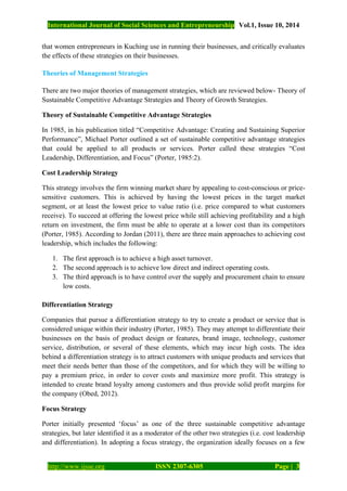 International Journal of Social Sciences and Entrepreneurship Vol.1, Issue 10, 2014
http://www.ijsse.org ISSN 2307-6305 Page | 3
that women entrepreneurs in Kuching use in running their businesses, and critically evaluates
the effects of these strategies on their businesses.
Theories of Management Strategies
There are two major theories of management strategies, which are reviewed below- Theory of
Sustainable Competitive Advantage Strategies and Theory of Growth Strategies.
Theory of Sustainable Competitive Advantage Strategies
In 1985, in his publication titled “Competitive Advantage: Creating and Sustaining Superior
Performance”, Michael Porter outlined a set of sustainable competitive advantage strategies
that could be applied to all products or services. Porter called these strategies “Cost
Leadership, Differentiation, and Focus” (Porter, 1985:2).
Cost Leadership Strategy
This strategy involves the firm winning market share by appealing to cost-conscious or price-
sensitive customers. This is achieved by having the lowest prices in the target market
segment, or at least the lowest price to value ratio (i.e. price compared to what customers
receive). To succeed at offering the lowest price while still achieving profitability and a high
return on investment, the firm must be able to operate at a lower cost than its competitors
(Porter, 1985). According to Jordan (2011), there are three main approaches to achieving cost
leadership, which includes the following:
1. The first approach is to achieve a high asset turnover.
2. The second approach is to achieve low direct and indirect operating costs.
3. The third approach is to have control over the supply and procurement chain to ensure
low costs.
Differentiation Strategy
Companies that pursue a differentiation strategy to try to create a product or service that is
considered unique within their industry (Porter, 1985). They may attempt to differentiate their
businesses on the basis of product design or features, brand image, technology, customer
service, distribution, or several of these elements, which may incur high costs. The idea
behind a differentiation strategy is to attract customers with unique products and services that
meet their needs better than those of the competitors, and for which they will be willing to
pay a premium price, in order to cover costs and maximize more profit. This strategy is
intended to create brand loyalty among customers and thus provide solid profit margins for
the company (Obed, 2012).
Focus Strategy
Porter initially presented ‘focus’ as one of the three sustainable competitive advantage
strategies, but later identified it as a moderator of the other two strategies (i.e. cost leadership
and differentiation). In adopting a focus strategy, the organization ideally focuses on a few
 