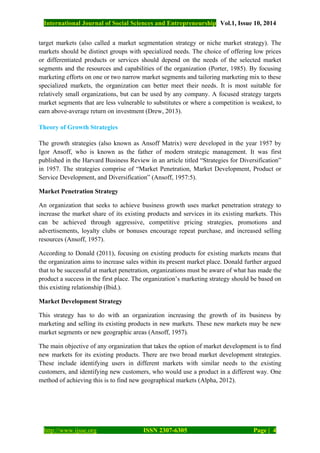 International Journal of Social Sciences and Entrepreneurship Vol.1, Issue 10, 2014
http://www.ijsse.org ISSN 2307-6305 Page | 4
target markets (also called a market segmentation strategy or niche market strategy). The
markets should be distinct groups with specialized needs. The choice of offering low prices
or differentiated products or services should depend on the needs of the selected market
segments and the resources and capabilities of the organization (Porter, 1985). By focusing
marketing efforts on one or two narrow market segments and tailoring marketing mix to these
specialized markets, the organization can better meet their needs. It is most suitable for
relatively small organizations, but can be used by any company. A focused strategy targets
market segments that are less vulnerable to substitutes or where a competition is weakest, to
earn above-average return on investment (Drew, 2013).
Theory of Growth Strategies
The growth strategies (also known as Ansoff Matrix) were developed in the year 1957 by
Igor Ansoff, who is known as the father of modern strategic management. It was first
published in the Harvard Business Review in an article titled “Strategies for Diversification”
in 1957. The strategies comprise of “Market Penetration, Market Development, Product or
Service Development, and Diversification” (Ansoff, 1957:5).
Market Penetration Strategy
An organization that seeks to achieve business growth uses market penetration strategy to
increase the market share of its existing products and services in its existing markets. This
can be achieved through aggressive, competitive pricing strategies, promotions and
advertisements, loyalty clubs or bonuses encourage repeat purchase, and increased selling
resources (Ansoff, 1957).
According to Donald (2011), focusing on existing products for existing markets means that
the organization aims to increase sales within its present market place. Donald further argued
that to be successful at market penetration, organizations must be aware of what has made the
product a success in the first place. The organization’s marketing strategy should be based on
this existing relationship (Ibid.).
Market Development Strategy
This strategy has to do with an organization increasing the growth of its business by
marketing and selling its existing products in new markets. These new markets may be new
market segments or new geographic areas (Ansoff, 1957).
The main objective of any organization that takes the option of market development is to find
new markets for its existing products. There are two broad market development strategies.
These include identifying users in different markets with similar needs to the existing
customers, and identifying new customers, who would use a product in a different way. One
method of achieving this is to find new geographical markets (Alpha, 2012).
 