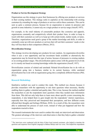 International Journal of Social Sciences and Entrepreneurship Vol.1, Issue 10, 2014
http://www.ijsse.org ISSN 2307-6305 Page | 5
Product or Service Development Strategy
Organizations use this strategy to grow their businesses by offering new products or services
in their existing markets. This strategy seeks to capitalize on the relationship with existing
customers by extending the range of products or services sold to these customers. This can be
seen as quite a common process, because for an organization to sustain its presence and
growth in some industries, it cannot rely on a single product or service range (Ansoff, 1957).
For example, in the retail industry of consumable products like cosmetics and apparels,
organizations constantly and competitively refresh their product lines, in order to keep in
touch with their customers as well as to keep up with certain trends, market needs, or tastes.
Therefore, organizations need good a grasp of the market knowledge and skills, in order to
constantly come up with new products or services that will suit their customers’ needs or else
they will lose them to their competitors (Obrion, 2012).
Diversification Strategy
This strategy involves developing new products for new markets. An organization diversifies
when it sees a new opportunity and has investment funds available or alternatively the
organization may be forced into this type of action, because of pressures in existing markets
or on existing product ranges. This diversification option comes with the greatest level of risk
as it is mostly not based on existing knowledge within the organization (Ansoff, 1957).
Diversification consists of related and unrelated. Related diversification has to do with an
organization going into a business similar to its current business, while unrelated
diversification has to do with an organization going into a completely different business (Phil,
2012).
Research Methodology
Qualitative method was used to conduct this study. This method was chosen, because it
provides researchers with the opportunity to ask more questions when necessary, thereby
enabling them to gather a detailed and quality data. This is true, because the method enabled
the researchers to ask the respondents more questions when they needed more information
from them. This did not only help them to learn more about specific events concerning the
respondents, it also helped them to gain insight into the respondents’ interior experiences,
especially how they perceived and interpreted their perceptions, and how different events
affected their thoughts and feelings (William, 2010). As a result of this, the researchers were
able to understand the process of each event, instead of what just happened and how the
respondents reacted to them.
The research instruments that were used to conduct this study are interview6 and observation.
The greatest advantage of the interview and observation is that they help to gather a detailed
6
The interviews were conducted with the help of three local research assistants, who helped to translate the
questions and responses from English Language to Bahasa Melayu and vice versa. This helped the respondents
 
