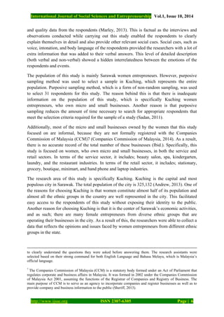 International Journal of Social Sciences and Entrepreneurship Vol.1, Issue 10, 2014
http://www.ijsse.org ISSN 2307-6305 Page | 6
and quality data from the respondents (Marley, 2013). This is factual as the interviews and
observations conducted while carrying out this study enabled the respondents to clearly
explain themselves in detail and also provide other relevant social cues. Social cues, such as
voice, intonation, and body language of the respondents provided the researchers with a lot of
extra information that was added to their verbal answers. This level of detailed description
(both verbal and non-verbal) showed a hidden interrelatedness between the emotions of the
respondents and events.
The population of this study is mainly Sarawak women entrepreneurs. However, purposive
sampling method was used to select a sample in Kuching, which represents the entire
population. Purposive sampling method, which is a form of non-random sampling, was used
to select 31 respondents for this study. The reason behind this is that there is inadequate
information on the population of this study, which is specifically Kuching women
entrepreneurs, who own micro and small businesses. Another reason is that purposive
sampling reduces the amount of time necessary to search for appropriate respondents that
meet the selection criteria required for the sample of a study (Sadan, 2011).
Additionally, most of the micro and small businesses owned by the women that this study
focused on are informal, because they are not formally registered with the Companies
Commission of Malaysia (CCM)7 (Companies Commission of Malaysia, 2014). As a result,
there is no accurate record of the total number of these businesses (Ibid.). Specifically, this
study is focused on women, who own micro and small businesses, in both the service and
retail sectors. In terms of the service sector, it includes; beauty salon, spa, kindergarten,
laundry, and the restaurant industries. In terms of the retail sector, it includes; stationary,
grocery, boutique, minimart, and hand phone and laptop industries.
The research area of this study is specifically Kuching. Kuching is the capital and most
populous city in Sarawak. The total population of the city is 325,132 (Andrew, 2013). One of
the reasons for choosing Kuching is that women constitute almost half of its population and
almost all the ethnic groups in the country are well represented in the city. This facilitated
easy access to the respondents of this study without exposing their identity to the public.
Another reason for choosing Kuching is that it is the center of Sarawak’s economic activities,
and as such; there are many female entrepreneurs from diverse ethnic groups that are
operating their businesses in the city. As a result of this, the researchers were able to collect a
data that reflects the opinions and issues faced by women entrepreneurs from different ethnic
groups in the state.
to clearly understand the questions they were asked before answering them. The research assistants were
selected based on their strong command for both English Language and Bahasa Melayu, which is Malaysia’s
official language.
7
The Companies Commission of Malaysia (CCM) is a statutory body formed under an Act of Parliament that
regulates corporate and business affairs in Malaysia. It was formed in 2002 under the Companies Commission
of Malaysia Act 2001, assuming the functions of the Registrar of Companies and Registry of Business. The
main purpose of CCM is to serve as an agency to incorporate companies and register businesses as well as to
provide company and business information to the public (Sheriff, 2013).
 