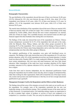 International Journal of Social Sciences and Entrepreneurship Vol.1, Issue 10, 2014
http://www.ijsse.org ISSN 2307-6305 Page | 7
Research Results
Demographic Characteristics
The age distribution of the respondents showed that most of them were between 36-40 years
(35.5%), followed by 16% who were between the ages of 46-50. Also, about 16% of the
respondents were between 41-45 years, while 13% of them were between 31-35 years. In
addition, 13% of the respondents were between 26-30 years, while 6.5% of them were
between 20-25 years.
The marital status distribution of the respondents showed that most of them are married; 84%
of them are married, while 16% of them are single. This is similar to the findings of the study
conducted by Teslim (2008), which showed that most women entrepreneurs are married,
while few of them are single. This is probably because; most married women are able to get
financial support from their husbands when starting their own businesses.
The findings of this study also showed that most of the respondents are Chinese. Chinese
women entrepreneurs accounted for 61.3% of the respondents that took part in this study,
while the Bidayuhs, Ibans, Malays, Indians, and other ethnic groups accounted for the
remaining 38.7% of the respondents. This is consistent with the findings of Innocent (2012),
which showed that the Chinese enjoy being independent, and as such; they tend to engage in
entrepreneurship more than other ethnic groups in Malaysia.
The academic qualifications of the respondents were quite well distributed across six
categories. The findings of this study showed that most of the respondents (61.3%) only have
primary education, while 16% of the respondents do not have any formal education. A similar
trend was observed by Timothy (2007). In a study conducted in Malaysia, Timothy found that
most women entrepreneurs, who own micro and small businesses, only have little formal
education. Other respondents of this study have lower secondary education (6.5%), higher
secondary education (6.5%), diploma education (6.5%), and only 3.2% of the respondents
have a degree.
Aside from their need to become independent, the low educational qualifications found
among the respondents may be another reason why they chose to engage in entrepreneurship,
rather than working for other organizations. Hafiz (2012) found that one of the major reasons
why women start-up micro and small businesses is that they do not have enough educational
qualification to get a good job.
Management Strategies Used by the Respondents and the Effects on their Businesses
The findings showed that some of the strategies reviewed in this study are not used by any of
the respondents. For example, none of the respondents mentioned that she uses cost
leadership strategy or diversification strategy. This is probably because of the nature and size
of their businesses. As mentioned earlier, cost leadership strategy requires an organization to
be able to produce high volume of products or services at lower cost compared to its
competitors (i.e. economies of scale). This can easily be achieved by the medium and large
 
