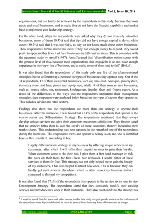 International Journal of Social Sciences and Entrepreneurship Vol.1, Issue 10, 2014
http://www.ijsse.org ISSN 2307-6305 Page | 8
organizations, but can hardly be achieved by the respondents in this study, because they own
micro and small businesses, and as such; they do not have the financial capability and market
base to implement cost leadership strategy.
On the other hand, when the respondents were asked why they do not diversify into other
businesses, some of them (19.3%) said that they did not have enough capital to do so, while
others (80.7%) said that it was too risky, as they do not know much about other businesses.
These respondents further stated that even if they had enough money to expand, they would
prefer to open another branch of their businesses in different locations. This is consistent with
the argument made by Ansoff (1957). Ansoff argued that “diversification option comes with
the greatest level of risk, because most organizations that engage in it do not have enough
experience in their new line of business, and as such; some of them tend to fail” (Ibid.:9).
It was also found that the respondents of this study only use five of the aforementioned
strategies, but in different ways, because the types of businesses they operate vary. Out of the
31 respondents, 17 of them own retail businesses, such as; mini-mart, boutique, grocery store,
stationary store, and hand phone and laptop shop, while 14 of them own service businesses,
such as; beauty salon, spa, restaurant, kindergarten, laundry shop, and fitness centre. As a
result of the differences in the ways that the respondents implement their management
strategies, their responses were analyzed below based on the types of sectors they operate in.
This includes service and retail sectors.
Findings also show that the respondents use more than one strategy to operate their
businesses. After the interview, it was found that 71.4% of the respondents that operate in the
service sector use Differentiation Strategy. The respondents mentioned that they always
develop unique services that give their customers maximum satisfaction. They further stated
that the strategy helps them to gain the loyalty of more customers, thereby increasing their
market shares. This understanding was best captured in the remark of one of the respondents
during the interview. This respondent owns and operate a beauty salon and she is identified
here as Mrs. Jennifer8. According to her;
I apply differentiation strategy in my business by offering unique services to my
customers, after which I will offer them unpaid services to gain their loyalty.
When customers come to do their hair, I give them a free head massage or pick
the hairs on their faces for free (facial hair removal). I render either of these
services to them for free. This strategy has not only helped me to gain the loyalty
of my customers, it has also helped to attract new ones. This is because; they can
hardly get such services elsewhere, which is what makes my business distinct
compared to those of my competitors.
It was also found that 57.1% of the respondents that operate in the service sector use Service
Development Strategy. The respondents stated that they constantly modify their existing
services and introduce new ones to their customers. They also mentioned that the strategy has
8
It must be noted that this name and other names used in this study are just pseudo names as the real names of
the respondents were kept confidential, in order to protect them from any form of harassment or danger.
 