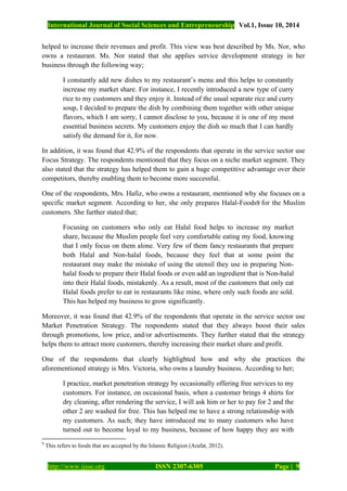 International Journal of Social Sciences and Entrepreneurship Vol.1, Issue 10, 2014
http://www.ijsse.org ISSN 2307-6305 Page | 9
helped to increase their revenues and profit. This view was best described by Ms. Nor, who
owns a restaurant. Ms. Nor stated that she applies service development strategy in her
business through the following way;
I constantly add new dishes to my restaurant’s menu and this helps to constantly
increase my market share. For instance, I recently introduced a new type of curry
rice to my customers and they enjoy it. Instead of the usual separate rice and curry
soup, I decided to prepare the dish by combining them together with other unique
flavors, which I am sorry, I cannot disclose to you, because it is one of my most
essential business secrets. My customers enjoy the dish so much that I can hardly
satisfy the demand for it, for now.
In addition, it was found that 42.9% of the respondents that operate in the service sector use
Focus Strategy. The respondents mentioned that they focus on a niche market segment. They
also stated that the strategy has helped them to gain a huge competitive advantage over their
competitors, thereby enabling them to become more successful.
One of the respondents, Mrs. Hafiz, who owns a restaurant, mentioned why she focuses on a
specific market segment. According to her, she only prepares Halal-Foods9 for the Muslim
customers. She further stated that;
Focusing on customers who only eat Halal food helps to increase my market
share, because the Muslim people feel very comfortable eating my food, knowing
that I only focus on them alone. Very few of them fancy restaurants that prepare
both Halal and Non-halal foods, because they feel that at some point the
restaurant may make the mistake of using the utensil they use in preparing Non-
halal foods to prepare their Halal foods or even add an ingredient that is Non-halal
into their Halal foods, mistakenly. As a result, most of the customers that only eat
Halal foods prefer to eat in restaurants like mine, where only such foods are sold.
This has helped my business to grow significantly.
Moreover, it was found that 42.9% of the respondents that operate in the service sector use
Market Penetration Strategy. The respondents stated that they always boost their sales
through promotions, low price, and/or advertisements. They further stated that the strategy
helps them to attract more customers, thereby increasing their market share and profit.
One of the respondents that clearly highlighted how and why she practices the
aforementioned strategy is Mrs. Victoria, who owns a laundry business. According to her;
I practice, market penetration strategy by occasionally offering free services to my
customers. For instance, on occasional basis, when a customer brings 4 shirts for
dry cleaning, after rendering the service, I will ask him or her to pay for 2 and the
other 2 are washed for free. This has helped me to have a strong relationship with
my customers. As such; they have introduced me to many customers who have
turned out to become loyal to my business, because of how happy they are with
9
This refers to foods that are accepted by the Islamic Religion (Arafat, 2012).
 