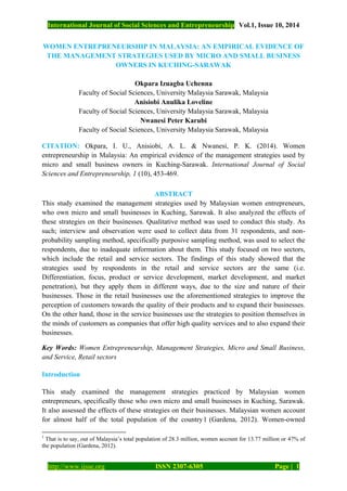 International Journal of Social Sciences and Entrepreneurship Vol.1, Issue 10, 2014
http://www.ijsse.org ISSN 2307-6305 Page | 1
WOMEN ENTREPRENEURSHIP IN MALAYSIA: AN EMPIRICAL EVIDENCE OF
THE MANAGEMENT STRATEGIES USED BY MICRO AND SMALL BUSINESS
OWNERS IN KUCHING-SARAWAK
Okpara Izuagba Uchenna
Faculty of Social Sciences, University Malaysia Sarawak, Malaysia
Anisiobi Anulika Loveline
Faculty of Social Sciences, University Malaysia Sarawak, Malaysia
Nwanesi Peter Karubi
Faculty of Social Sciences, University Malaysia Sarawak, Malaysia
CITATION: Okpara, I. U., Anisiobi, A. L. & Nwanesi, P. K. (2014). Women
entrepreneurship in Malaysia: An empirical evidence of the management strategies used by
micro and small business owners in Kuching-Sarawak. International Journal of Social
Sciences and Entrepreneurship, 1 (10), 453-469.
ABSTRACT
This study examined the management strategies used by Malaysian women entrepreneurs,
who own micro and small businesses in Kuching, Sarawak. It also analyzed the effects of
these strategies on their businesses. Qualitative method was used to conduct this study. As
such; interview and observation were used to collect data from 31 respondents, and non-
probability sampling method, specifically purposive sampling method, was used to select the
respondents, due to inadequate information about them. This study focused on two sectors,
which include the retail and service sectors. The findings of this study showed that the
strategies used by respondents in the retail and service sectors are the same (i.e.
Differentiation, focus, product or service development, market development, and market
penetration), but they apply them in different ways, due to the size and nature of their
businesses. Those in the retail businesses use the aforementioned strategies to improve the
perception of customers towards the quality of their products and to expand their businesses.
On the other hand, those in the service businesses use the strategies to position themselves in
the minds of customers as companies that offer high quality services and to also expand their
businesses.
Key Words: Women Entrepreneurship, Management Strategies, Micro and Small Business,
and Service, Retail sectors
Introduction
This study examined the management strategies practiced by Malaysian women
entrepreneurs, specifically those who own micro and small businesses in Kuching, Sarawak.
It also assessed the effects of these strategies on their businesses. Malaysian women account
for almost half of the total population of the country1 (Gardena, 2012). Women-owned
1
That is to say, out of Malaysia’s total population of 28.3 million, women account for 13.77 million or 47% of
the population (Gardena, 2012).
 