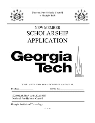 - 1 of 3 -
National Pan-Hellenic Council
at Georgia Tech
NEW MEMBER
SCHOLARSHIP
APPLICATION
SUBMIT APPLICATION AND ATTACHMENTS VIA EMAIL BY
Deadline: _______________ EMAIL TO: _________________________
SCHOLARSHIP APPLICATION
National Pan-Hellenic Council
Georgia Institute of Technology
 