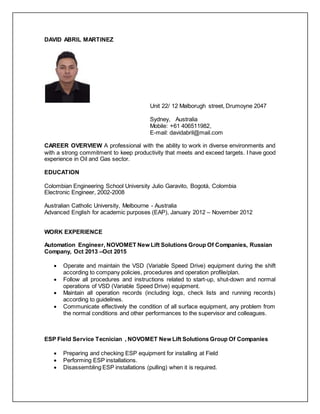 DAVID ABRIL MARTINEZ
Unit 22/ 12 Malborugh street, Drumoyne 2047
Sydney, Australia
Mobile: +61 406511982,
E-mail: davidabril@mail.com
CAREER OVERVIEW A professional with the ability to work in diverse environments and
with a strong commitment to keep productivity that meets and exceed targets. I have good
experience in Oil and Gas sector.
EDUCATION
Colombian Engineering School University Julio Garavito, Bogotá, Colombia
Electronic Engineer, 2002-2008
Australian Catholic University, Melbourne - Australia
Advanced English for academic purposes (EAP), January 2012 – November 2012
WORK EXPERIENCE
Automation Engineer, NOVOMET New Lift Solutions Group Of Companies, Russian
Company, Oct 2013 –Oct 2015
 Operate and maintain the VSD (Variable Speed Drive) equipment during the shift
according to company policies, procedures and operation profile/plan.
 Follow all procedures and instructions related to start-up, shut-down and normal
operations of VSD (Variable Speed Drive) equipment.
 Maintain all operation records (including logs, check lists and running records)
according to guidelines.
 Communicate effectively the condition of all surface equipment, any problem from
the normal conditions and other performances to the supervisor and colleagues.
ESP Field Service Tecnician , NOVOMET New Lift Solutions Group Of Companies
 Preparing and checking ESP equipment for installing at Field
 Performing ESP installations.
 Disassembling ESP installations (pulling) when it is required.
 