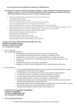 Areas of Exposure: Sales & Business Development for Mygrahak.com
Working in the capacity of a Business Development Manager, I handle strategic level decision making for my
company's products. I work closely with the organization's top level management to formulate marketing
and brand development strategy, to ensure we achieve our business goals.
 Prospect for potential new clients and turn this into increased business.
Plan approaches and pitches.
Build relationships with new clients.
Present new products and services and enhance existing relationships.
Forecast sales targets and ensure they are met by the sales team.
Track and record activity on accounts and help to close deals to meet these targets.
Identify opportunities for campaigns, products and distribution channels that will lead to an increase in sales.
 Making the client aware of our service offering by delivering demos and creating POC.
Project Management and coordination with the technical team.
Cold Calling, Lead generation and prospecting.
Handling End to End Sales Cycle.
Developing strategy, tactics and sales plan.
Identifying business opportunities in target market.
Achieving target for revenue, profitability and sales growth.
Company Name: REI AGRO LIMITED (6TEN RETAIL LTD).
Designation: Area Sales executive
Duration: Feb, 2011 to Jan 2013
Area of Operation: Gurgaon
 Areas of Exposure:-
Sales & Marketing Operations:-
 Implementing sales strategies and sales plans to achieve designed targets.
 Conceptualizing sales promotion activities, analisation of competitor’s data.
 Implementation of stores SOP & achievement of distributors’ monthly sales targets.
 Planning for new franchisee stores opening,franchisee creation, property acquisition, store
infrastructure
 Completion & handover as per company requirements.
 Bringing New Dealer Network & Bargaining for new attractive schemes for the stores.
 Retail Operations:-
 Formulating & implementing sales promotion plans and new store Opening Process to generate
increased sales for achievement of sales targets.
 Coordinating the in-store promotional activities for new releases & special products.
 To ensure daily reports i.e. Daily Sales, Cash flow, footfalls & conversions.
 To ensure that Fmcg department of Both States meets monthly sales targets.
 Competitor Market analysis – Report to be compiled on a monthly basis.
 Responsible for implementation of all promotional activities & coordination with merchandize
controllers & Marketing team for promotional stock.
 Ensuring that the sales team has adequate product knowledge & are well informed about company
policies & procedures so as to provide hassle free customer service.
 Ensuring Timely Dispatch of Dealers Orders from Company w/h.
Company Name: Jersey Dairy cream Product
Designation: Sales officer
Duration: Nov 2009 to Dec- 2010
Area of Operation: Hyderabad.
 Sales & Marketing Operations:-
 Handled the Part of Hyderabad tarnaka Region with 3 Dealers & 2 Distributors.
 