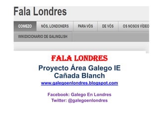 Fala LondrES
Proyecto Área Galego IE
    Cañada Blanch
www.galegoenlondres.blogspot.com

  Facebook: Galego En Londres
   Twitter: @galegoenlondres
 