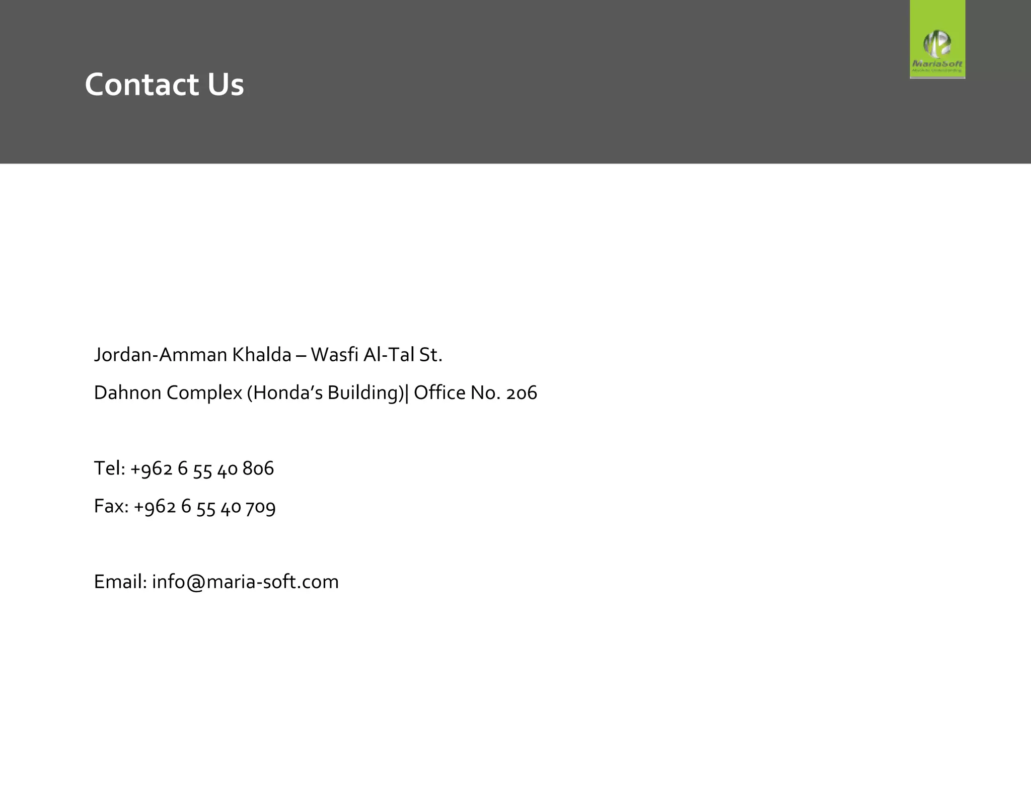 Contact Us
Jordan-Amman Khalda – Wasfi Al-Tal St.
Dahnon Complex (Honda’s Building)| Office No. 206
Tel: +962 6 55 40 806
Fax: +962 6 55 40 709
Email: info@maria-soft.com
 