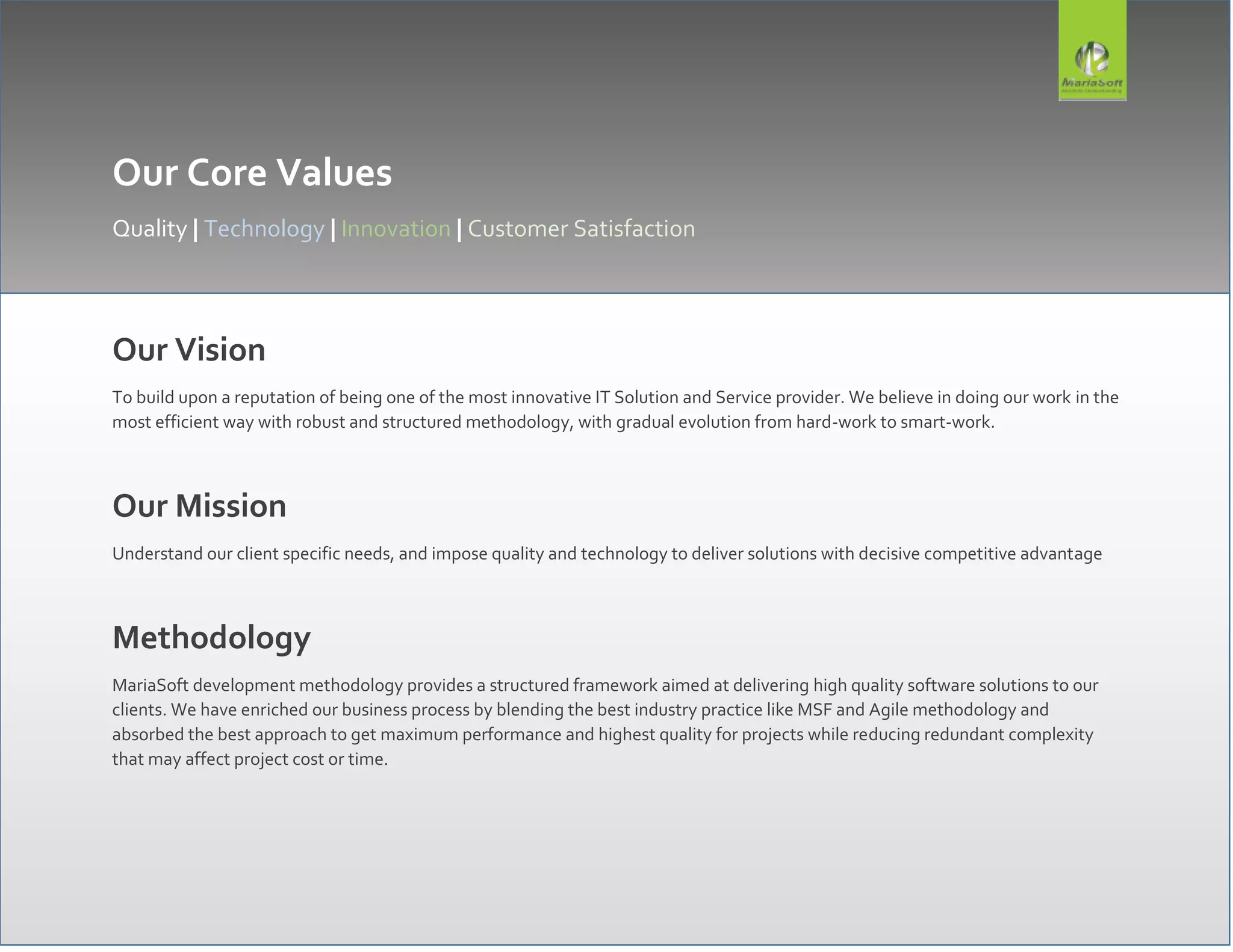 Our Core Values
Quality | Technology | Innovation | Customer Satisfaction
Our Vision
To build upon a reputation of being one of the most innovative IT Solution and Service provider. We believe in doing our work in the
most efficient way with robust and structured methodology, with gradual evolution from hard-work to smart-work.
Our Mission
Understand our client specific needs, and impose quality and technology to deliver solutions with decisive competitive advantage
Methodology
MariaSoft development methodology provides a structured framework aimed at delivering high quality software solutions to our
clients. We have enriched our business process by blending the best industry practice like MSF and Agile methodology and
absorbed the best approach to get maximum performance and highest quality for projects while reducing redundant complexity
that may affect project cost or time.
 