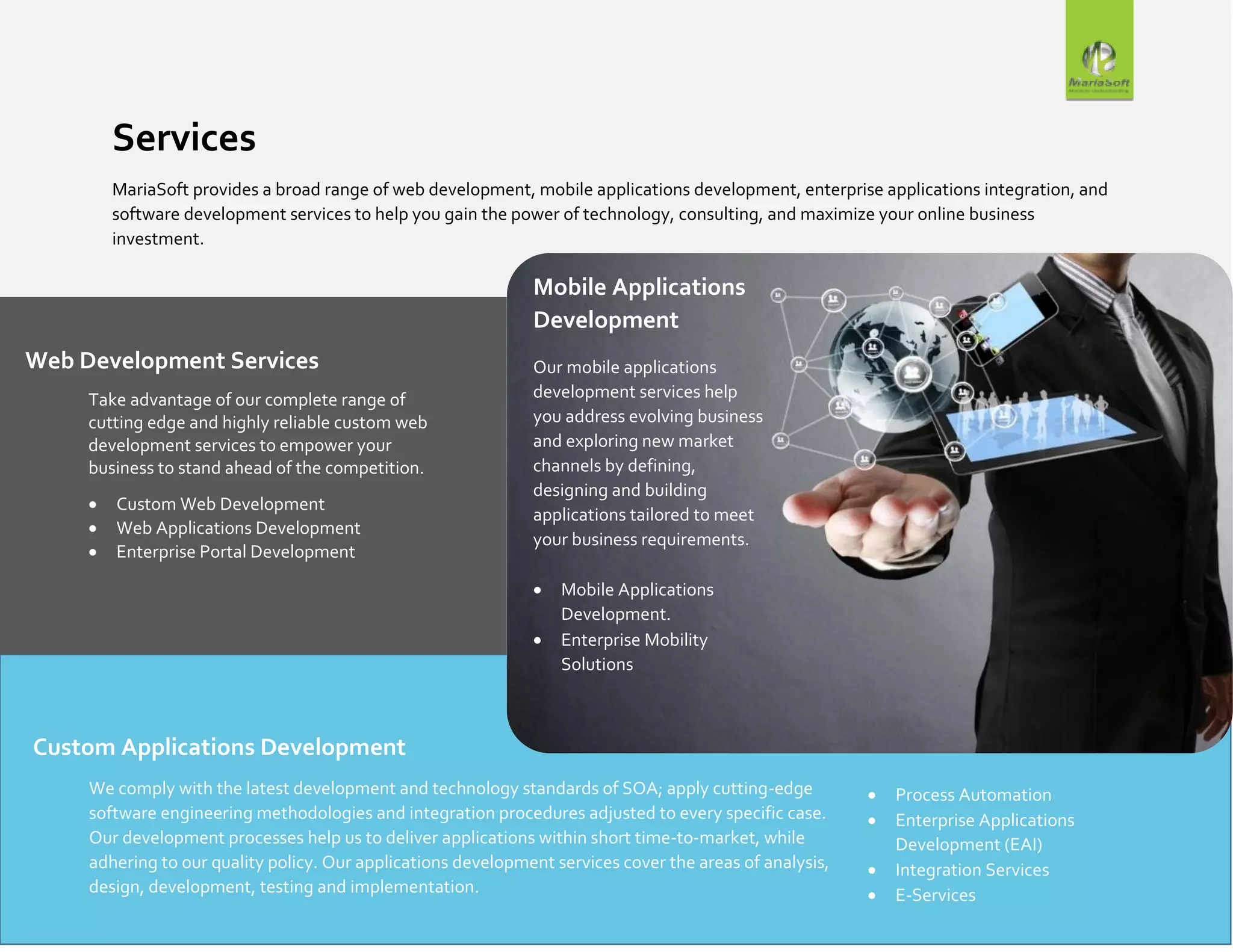 Services
MariaSoft provides a broad range of web development, mobile applications development, enterprise applications integration, and
software development services to help you gain the power of technology, consulting, and maximize your online business
investment.
Web Development Services
Take advantage of our complete range of
cutting edge and highly reliable custom web
development services to empower your
business to stand ahead of the competition.
 Custom Web Development
 Web Applications Development
 Enterprise Portal Development
Mobile Applications
Development
Our mobile applications
development services help
you address evolving business
and exploring new market
channels by defining,
designing and building
applications tailored to meet
your business requirements.
 Mobile Applications
Development.
 Enterprise Mobility
Solutions
Custom Applications Development
We comply with the latest development and technology standards of SOA; apply cutting-edge
software engineering methodologies and integration procedures adjusted to every specific case.
Our development processes help us to deliver applications within short time-to-market, while
adhering to our quality policy. Our applications development services cover the areas of analysis,
design, development, testing and implementation.
 Process Automation
 Enterprise Applications
Development (EAI)
 Integration Services
 E-Services
 