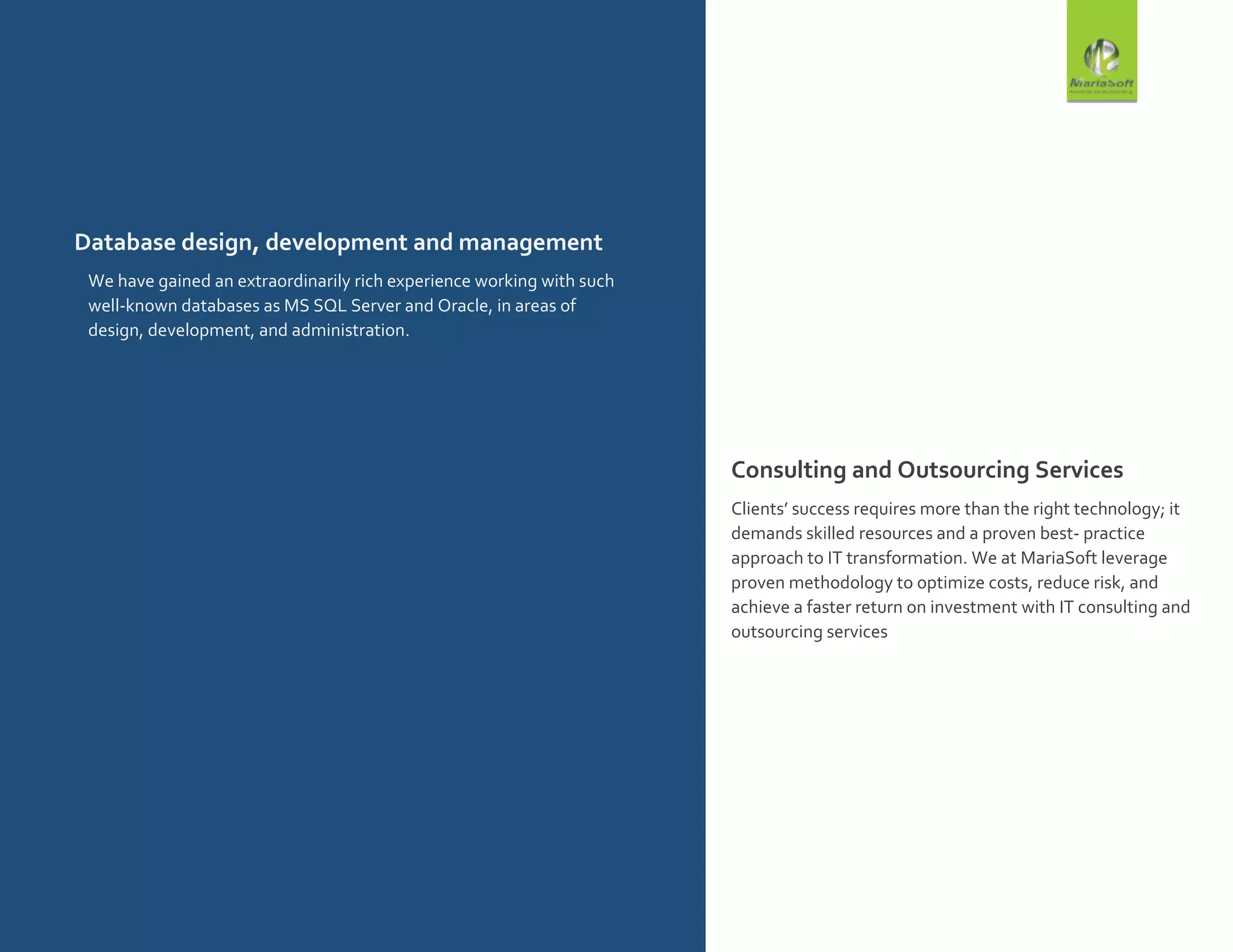 Database design, development and management
We have gained an extraordinarily rich experience working with such
well-known databases as MS SQL Server and Oracle, in areas of
design, development, and administration.
.
Consulting and Outsourcing Services
Clients’ success requires more than the right technology; it
demands skilled resources and a proven best- practice
approach to IT transformation. We at MariaSoft leverage
proven methodology to optimize costs, reduce risk, and
achieve a faster return on investment with IT consulting and
outsourcing services
 