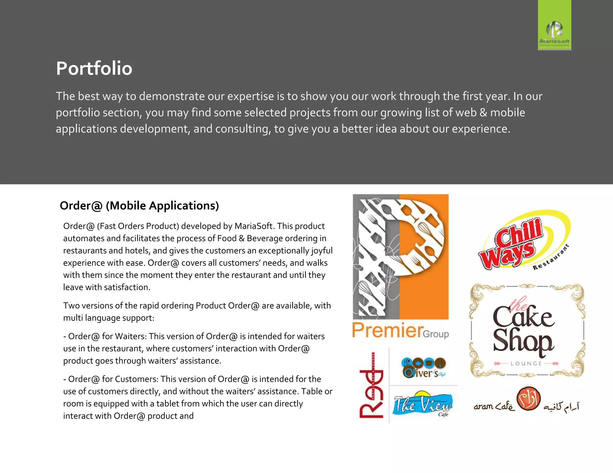 Portfolio
The best way to demonstrate our expertise is to show you our work through the first year. In our
portfolio section, you may find some selected projects from our growing list of web & mobile
applications development, and consulting, to give you a better idea about our experience.
Order@ (Mobile Applications)
Order@ (Fast Orders Product) developed by MariaSoft. This product
automates and facilitates the process of Food & Beverage ordering in
restaurants and hotels, and gives the customers an exceptionally joyful
experience with ease. Order@ covers all customers’ needs, and walks
with them since the moment they enter the restaurant and until they
leave with satisfaction.
Two versions of the rapid ordering Product Order@ are available, with
multi language support:
- Order@ for Waiters: This version of Order@ is intended for waiters
use in the restaurant, where customers’ interaction with Order@
product goes through waiters’ assistance.
- Order@ for Customers: This version of Order@ is intended for the
use of customers directly, and without the waiters’ assistance. Table or
room is equipped with a tablet from which the user can directly
interact with Order@ product and
 