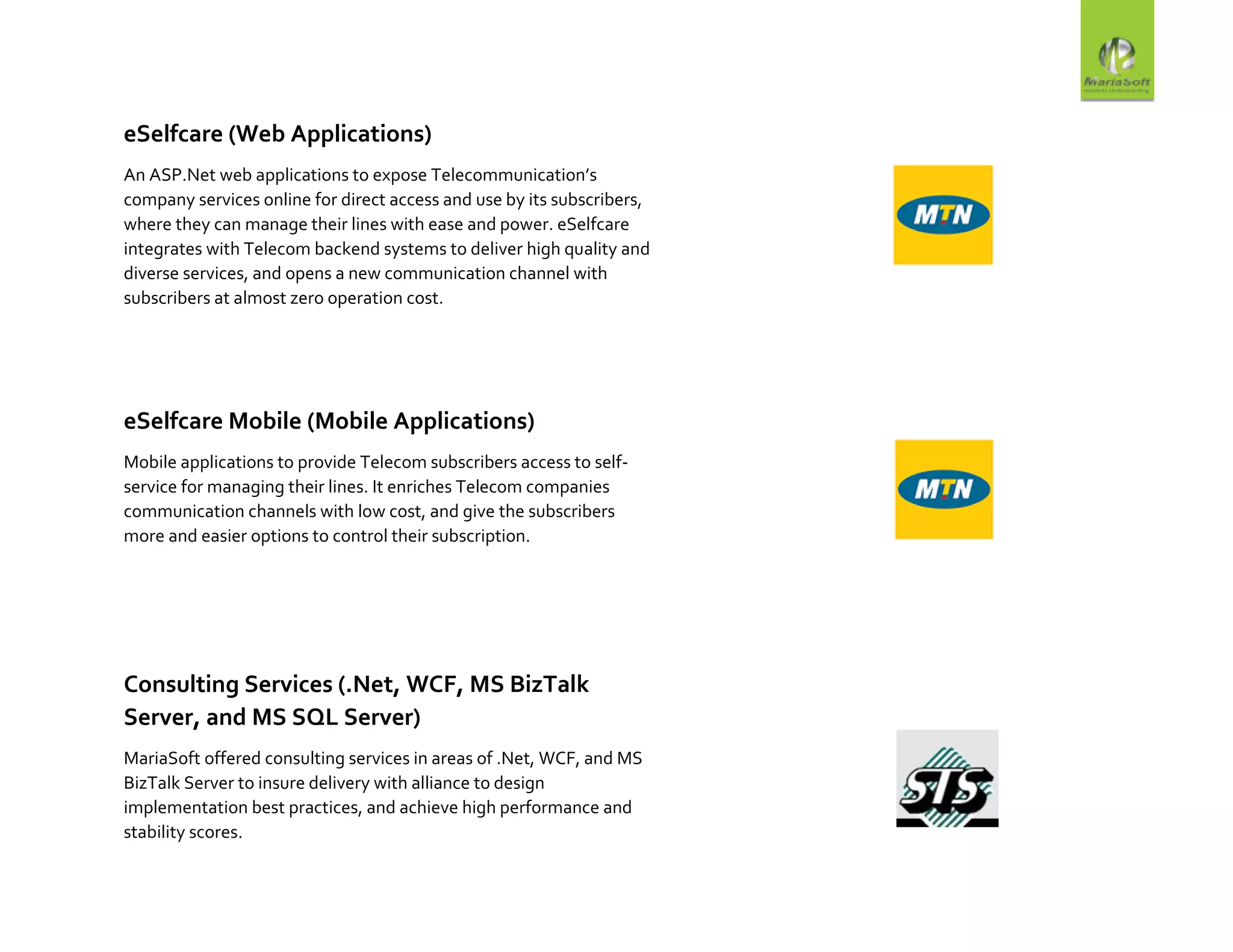 eSelfcare (Web Applications)
An ASP.Net web applications to expose Telecommunication’s
company services online for direct access and use by its subscribers,
where they can manage their lines with ease and power. eSelfcare
integrates with Telecom backend systems to deliver high quality and
diverse services, and opens a new communication channel with
subscribers at almost zero operation cost.
eSelfcare Mobile (Mobile Applications)
Mobile applications to provide Telecom subscribers access to self-
service for managing their lines. It enriches Telecom companies
communication channels with low cost, and give the subscribers
more and easier options to control their subscription.
Consulting Services (.Net, WCF, MS BizTalk
Server, and MS SQL Server)
MariaSoft offered consulting services in areas of .Net, WCF, and MS
BizTalk Server to insure delivery with alliance to design
implementation best practices, and achieve high performance and
stability scores.
 