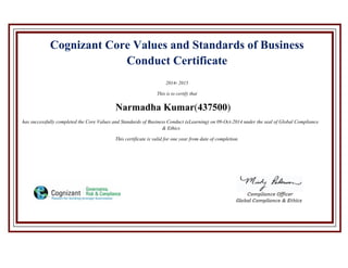 Cognizant Core Values and Standards of Business
Conduct Certificate
2014- 2015
This is to certify that
Narmadha Kumar(437500)
has successfully completed the Core Values and Standards of Business Conduct (eLearning) on 09-Oct-2014 under the seal of Global Compliance
& Ethics
This certificate is valid for one year from date of completion.
 