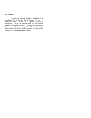 Conclusion
Through this synthesis laboratory experiment it is
concluded that aniline can by synthesized to form 4-
morpholinosulfonyl aniline; the targeted sulfonamide
compound. The IR spectroscopy of the step four product
matched published spectroscopy for the the same compound.
(insert footnote for pharmacie globale article, weird spelling).
However, more research should be completed to ascertain if the
spectroscopy is accurate for each structure.
 