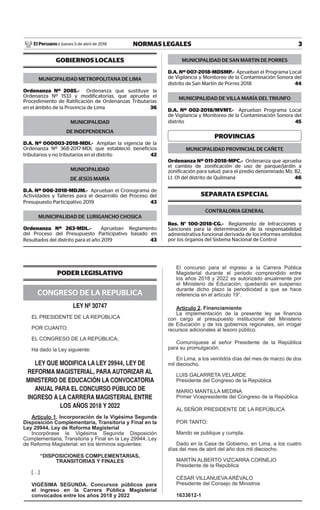 3NORMAS LEGALESJueves 5 de abril de 2018El Peruano /
GOBIERNOS LOCALES
MUNICIPALIDAD METROPOLITANA DE LIMA
Ordenanza Nº 2085.- Ordenanza que sustituye la
Ordenanza Nº 1533 y modificatorias, que aprueba el
Procedimiento de Ratificación de Ordenanzas Tributarias
en el ámbito de la Provincia de Lima 36
MUNICIPALIDAD
DE INDEPENDENCIA
D.A. Nº 000003-2018-MDI.- Amplían la vigencia de la
Ordenanza Nº 368-2017-MDI, que estableció beneficios
tributarios y no tributarios en el distrito 42
MUNICIPALIDAD
DE JESÚS MARÍA
D.A. Nº 006-2018-MDJM.- Aprueban el Cronograma de
Actividades y Talleres para el desarrollo del Proceso del
Presupuesto Participativo 2019 43
MUNICIPALIDAD DE LURIGANCHO CHOSICA
Ordenanza Nº 263-MDL.- Aprueban Reglamento
del Proceso del Presupuesto Participativo basado en
Resultados del distrito para el año 2019 43
MUNICIPALIDAD DE SAN MARTIN DE PORRES
D.A. Nº 007-2018-MDSMP.- Aprueban el Programa Local
de Vigilancia y Monitoreo de la Contaminación Sonora del
distrito de San Martín de Porres 2018 44
MUNICIPALIDAD DE VILLA MARÍA DEL TRIUNFO
D.A. Nº 002-2018/MVMT.- Aprueban Programa Local
de Vigilancia y Monitoreo de la Contaminación Sonora del
distrito 45
PROVINCIAS
MUNICIPALIDAD PROVINCIAL DE CAÑETE
Ordenanza Nº 011-2018-MPC.- Ordenanza que aprueba
el cambio de zonificación de uso de parque/jardín a
zonificación para salud, para el predio denominado Mz. B2,
Lt. 01 del distrito de Quilmaná 46
SEPARATA ESPECIAL
CONTRALORIA GENERAL
Res. N° 100-2018-CG.- Reglamento de Infracciones y
Sanciones para la determinación de la responsabilidad
administrativa funcional derivada de los informes emitidos
por los órganos del Sistema Nacional de Control
PODER LEGISLATIVO
CONGRESO DE LA REPUBLICA
LEY Nº 30747
EL PRESIDENTE DE LA REPÚBLICA
POR CUANTO:
EL CONGRESO DE LA REPÚBLICA;
Ha dado la Ley siguiente:
LEY QUE MODIFICA LA LEY 29944, LEY DE
REFORMA MAGISTERIAL, PARA AUTORIZAR AL
MINISTERIO DE EDUCACIÓN LA CONVOCATORIA
ANUAL PARA EL CONCURSO PÚBLICO DE
INGRESO A LA CARRERA MAGISTERIAL ENTRE
LOS AÑOS 2018 Y 2022
Artículo 1. Incorporación de la Vigésima Segunda
Disposición Complementaria, Transitoria y Final en la
Ley 29944, Ley de Reforma Magisterial
Incorpórase la Vigésima Segunda Disposición
Complementaria, Transitoria y Final en la Ley 29944, Ley
de Reforma Magisterial; en los términos siguientes:
“DISPOSICIONES COMPLEMENTARIAS,
TRANSITORIAS Y FINALES
[…]
VIGÉSIMA SEGUNDA. Concursos públicos para
el ingreso en la Carrera Pública Magisterial
convocados entre los años 2018 y 2022
El concurso para el ingreso a la Carrera Pública
Magisterial durante el periodo comprendido entre
los años 2018 y 2022 es autorizado anualmente por
el Ministerio de Educación, quedando en suspenso
durante dicho plazo la periodicidad a que se hace
referencia en el artículo 19”.
Artículo 2. Financiamiento
La implementación de la presente ley se ﬁnancia
con cargo al presupuesto institucional del Ministerio
de Educación y de los gobiernos regionales, sin irrogar
recursos adicionales al tesoro público.
Comuníquese al señor Presidente de la República
para su promulgación.
En Lima, a los veintidós días del mes de marzo de dos
mil dieciocho.
LUIS GALARRETA VELARDE
Presidente del Congreso de la República
MARIO MANTILLA MEDINA
Primer Vicepresidente del Congreso de la República
AL SEÑOR PRESIDENTE DE LA REPÚBLICA
POR TANTO:
Mando se publique y cumpla.
Dado en la Casa de Gobierno, en Lima, a los cuatro
días del mes de abril del año dos mil dieciocho.
MARTÍN ALBERTO VIZCARRA CORNEJO
Presidente de la República
CÉSAR VILLANUEVA ARÉVALO
Presidente del Consejo de Ministros
1633612-1
 