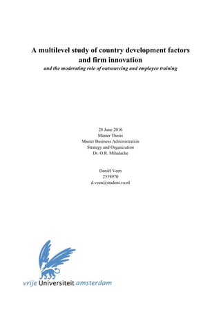 A multilevel study of country development factors
and firm innovation
and the moderating role of outsourcing and employee training
28 June 2016
Master Thesis
Master Business Administration
Strategy and Organization
Dr. O.R. Mihalache
Daniël Veen
2558970
d.veen@student.vu.nl
 